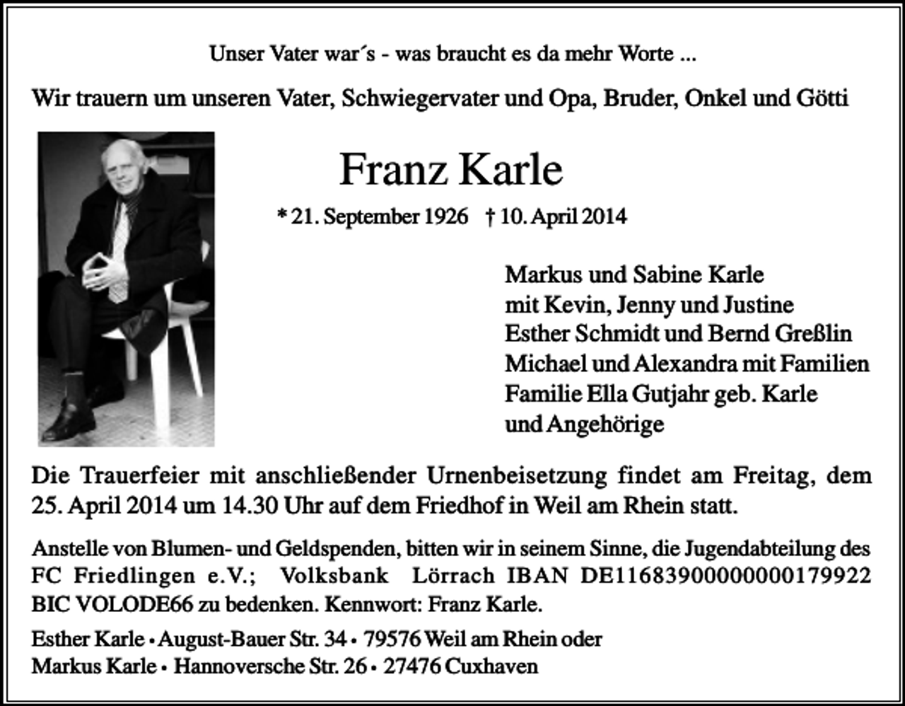<p>Unser Vater war´s - was braucht es da mehr Worte ...</p><p>Wir trauern um unseren Vater, Schwiegervater und Opa, Bruder, Onkel und Götti</p><p>Franz Karle<br />* 21. September 1926 † 10. April 2014</p><p>Markus und Sabine Karle<br />mit Kevin, Jenny und Justine<br />Esther Schmidt und Bernd Greßlin<br />Michael und Alexandra mit Familien<br />Familie Ella Gutjahr geb. Karle<br />und Angehörige<br />Die Trauerfeier mit anschließender Urnenbeisetzung findet am Freitag, dem<br />25. April 2014 um 14.30 Uhr auf dem Friedhof in Weil am Rhein statt.<br />Anstelle von Blumen- und Geldspenden, bitten wir in seinem Sinne, die Jugendabteilung des<br />FC Friedlingen e.V.; Volksbank Lörrach IBAN DE11683900000000179922<br />BIC VOLODE66 zu bedenken. Kennwort: Franz Karle.<br />Esther Karle • August-Bauer Str. 34 • 79576 Weil am Rhein oder<br />Markus Karle • Hannoversche Str. 26 • 27476 Cuxhaven</p>