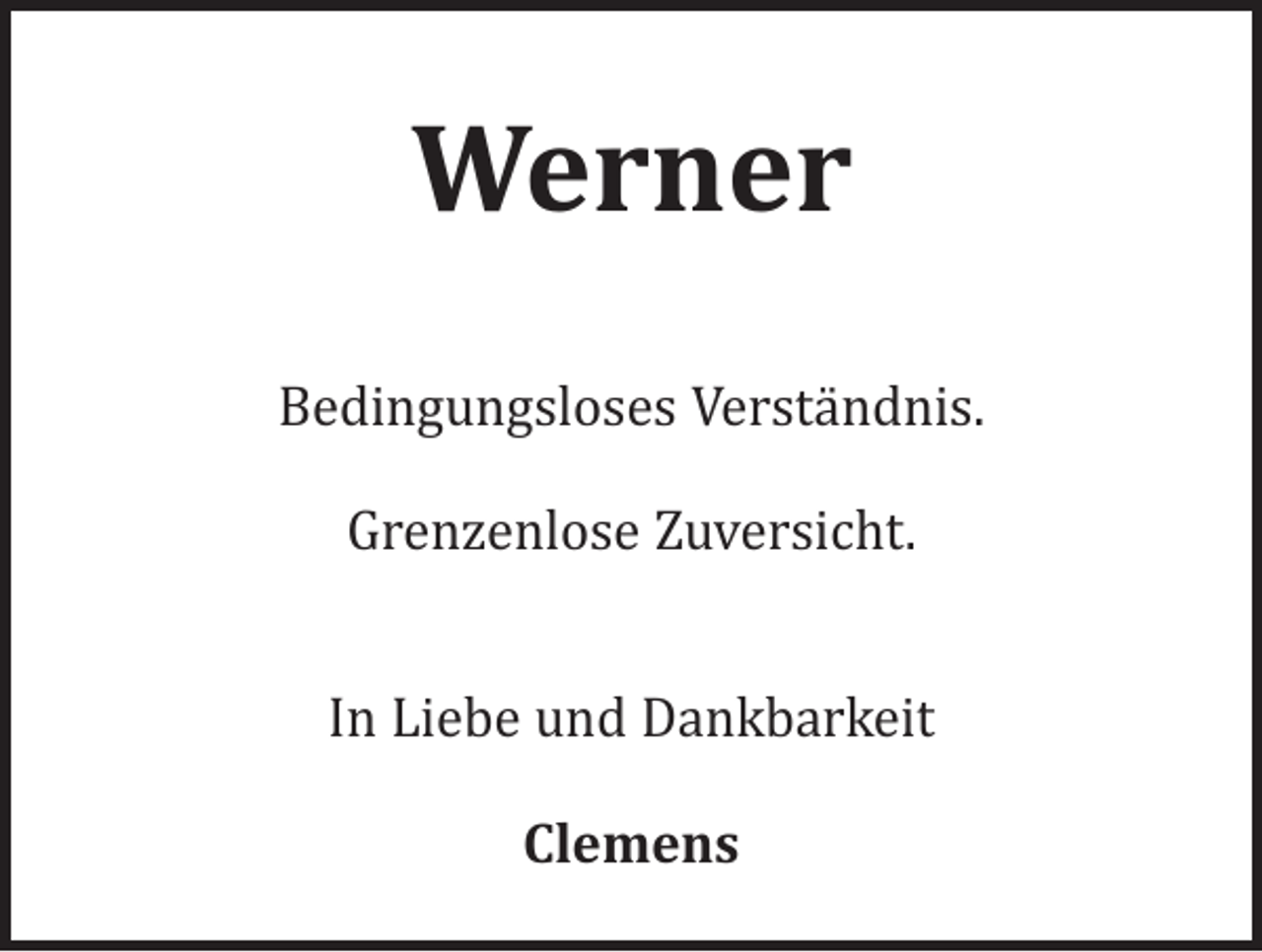 <p>Werner<br />Bedingungsloses Verständnis.<br />Grenzenlose Zuversicht.</p><p>In Liebe und Dankbarkeit<br />Clemens</p>