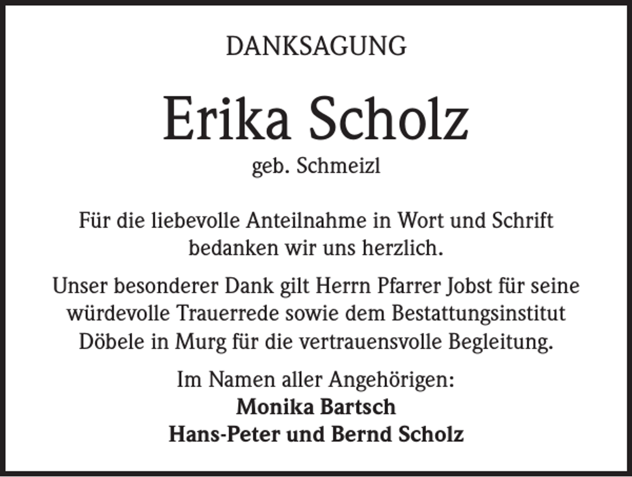 <p>DANKSAGUNG</p><p>Erika Scholz<br />geb. Schmeizl</p><p>Für die liebevolle Anteilnahme in Wort und Schrift<br />bedanken wir uns herzlich.<br />Unser besonderer Dank gilt Herrn Pfarrer Jobst für seine<br />würdevolle Trauerrede sowie dem Bestattungsinstitut<br />Döbele in Murg für die vertrauensvolle Begleitung.<br />Im Namen aller Angehörigen:<br />Monika Bartsch<br />Hans-Peter und Bernd Scholz</p>