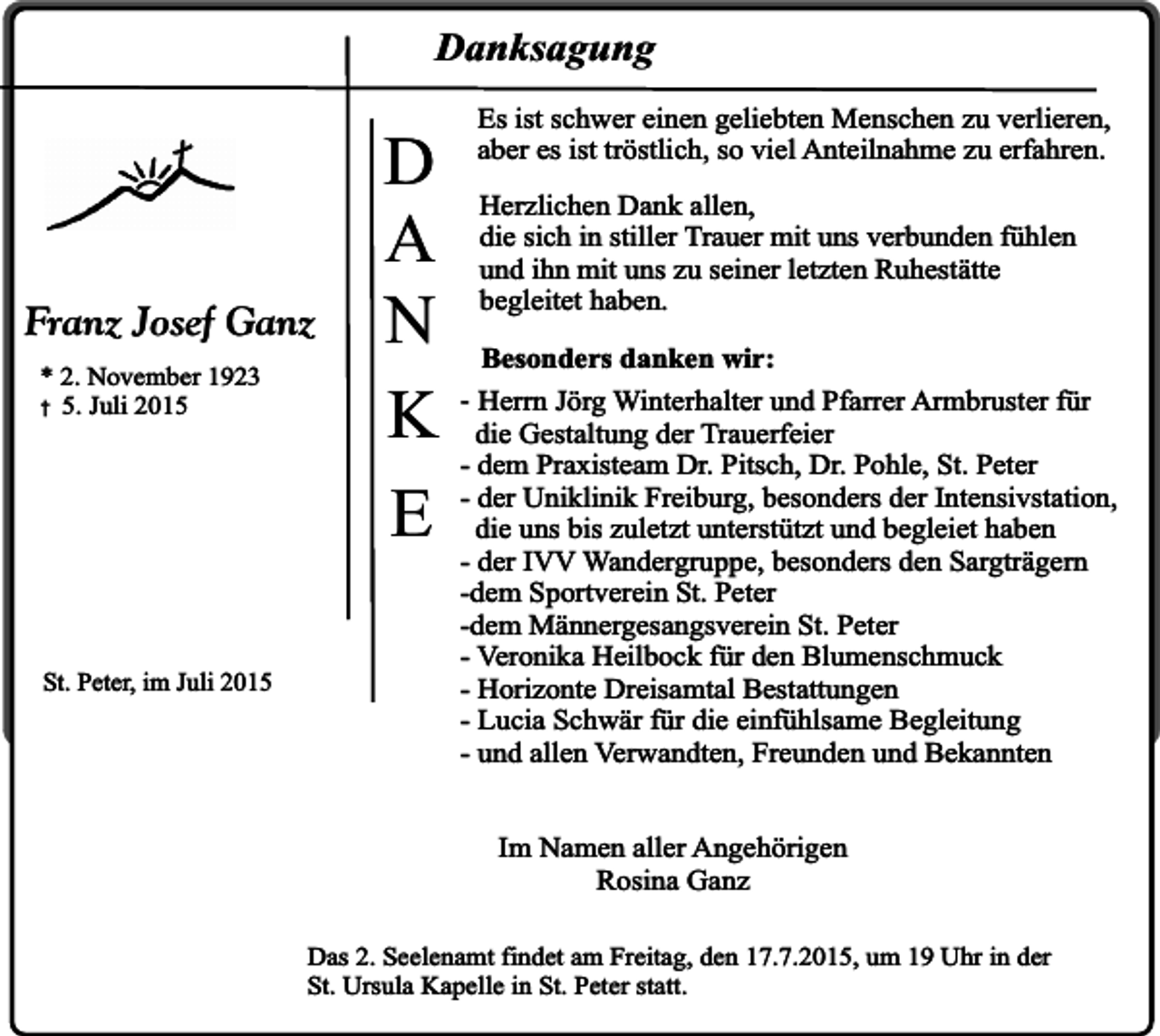 <p>Danksagung</p><p>Franz Josef Ganz<br />* 2. November 1923<br />� 5. Juli 2015</p><p>St. Peter, im Juli 2015</p><p>D<br />A<br />N<br />K<br />E</p><p>Es ist schwer einen geliebten Menschen zu verlieren,<br />aber es ist tröstlich, so viel Anteilnahme zu erfahren.<br />Herzlichen Dank allen,<br />die sich in stiller Trauer mit uns verbunden fühlen<br />und ihn mit uns zu seiner letzten Ruhestätte<br />begleitet haben.<br />Besonders danken wir:<br />- Herrn Jörg Winterhalter und Pfarrer Armbruster für<br />die Gestaltung der Trauerfeier<br />- dem Praxisteam Dr. Pitsch, Dr. Pohle, St. Peter<br />- der Uniklinik Freiburg, besonders der Intensivstation,<br />die uns bis zuletzt unterstützt und begleiet haben<br />- der IVV Wandergruppe, besonders den Sargträgern<br />-dem Sportverein St. Peter<br />-dem Männergesangsverein St. Peter<br />- Veronika Heilbock für den Blumenschmuck<br />- Horizonte Dreisamtal Bestattungen<br />- Lucia Schwär für die einfühlsame Begleitung<br />- und allen Verwandten, Freunden und Bekannten<br />Im Namen aller Angehörigen<br />Rosina Ganz</p><p>Das 2. Seelenamt findet am Freitag, den 17.7.2015, um 19 Uhr in der<br />St. Ursula Kapelle in St. Peter statt.</p>