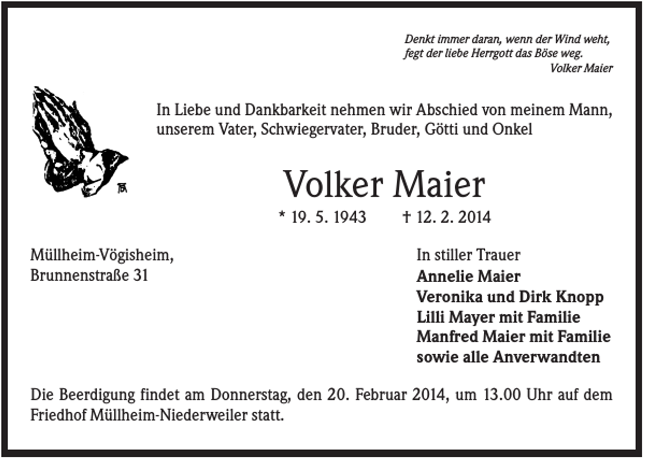 <p>Denkt immer daran, wenn der Wind weht,<br />fegt der liebe Herrgott das Böse weg.<br />Volker Maier</p><p>In Liebe und Dankbarkeit nehmen wir Abschied von meinem Mann,<br />unserem Vater, Schwiegervater, Bruder, Götti und Onkel</p><p>Volker Maier<br />* 19. 5. 1943<br />Müllheim-Vögisheim,<br />Brunnenstraße 31</p><p>† 12. 2. 2014<br />In stiller Trauer<br />Annelie Maier<br />Veronika und Dirk Knopp<br />Lilli Mayer mit Familie<br />Manfred Maier mit Familie<br />sowie alle Anverwandten</p><p>Die Beerdigung findet am Donnerstag, den 20. Februar 2014, um 13.00 Uhr auf dem<br />Friedhof Müllheim-Niederweiler statt.</p>