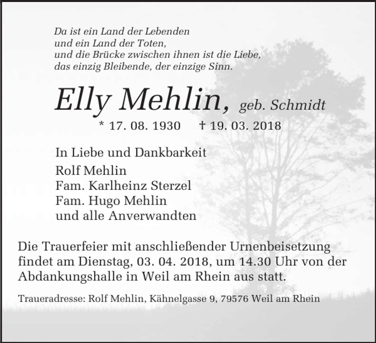 <p>Da ist ein Land der Lebenden<br />und ein Land der Toten,<br />und die Brücke zwischen ihnen ist die Liebe,<br />das einzig Bleibende, der einzige Sinn.</p><p>Elly Mehlin, geb. Schmidt<br />* 17. 08. 1930</p><p>† 19. 03. 2018</p><p>Mustertext</p><p>In Liebe und Dankbarkeit<br />für Anzeigen<br />Rolf Mehlin<br />Fam. Karlheinz Sterzel<br />Fam. Hugo Mehlin<br />und alle Anverwandten<br />Die Trauerfeier mit anschließender Urnenbeisetzung<br />findet am Dienstag, 03. 04. 2018, um 14.30 Uhr von der<br />Abdankungshalle in Weil am Rhein aus statt.<br />Traueradresse: Rolf Mehlin, Kähnelgasse 9, 79576 Weil am Rhein</p>