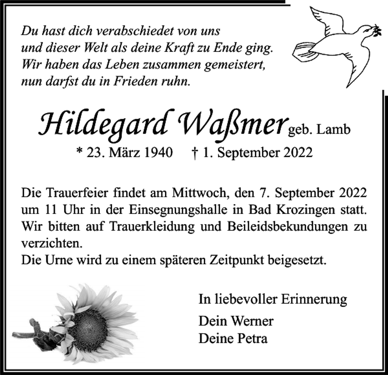 <p>Du hast dich verabschiedet von uns<br />und dieser Welt als deine Kraft zu Ende ging.<br />Wir haben das Leben zusammen gemeistert,<br />nun darfst du in Frieden ruhn.</p><p>Hildegard Waßmer geb. Lamb<br />* 23. März 1940</p><p>† 1. September 2022</p><p>Die Trauerfeier findet am Mittwoch, den 7. September 2022<br />um 11 Uhr in der Einsegnungshalle in Bad Krozingen statt.<br />Wir bitten auf Trauerkleidung und Beileidsbekundungen zu<br />verzichten.<br />Die Urne wird zu einem späteren Zeitpunkt beigesetzt.</p><p>In liebevoller Erinnerung<br />Dein Werner<br />Deine Petra</p>