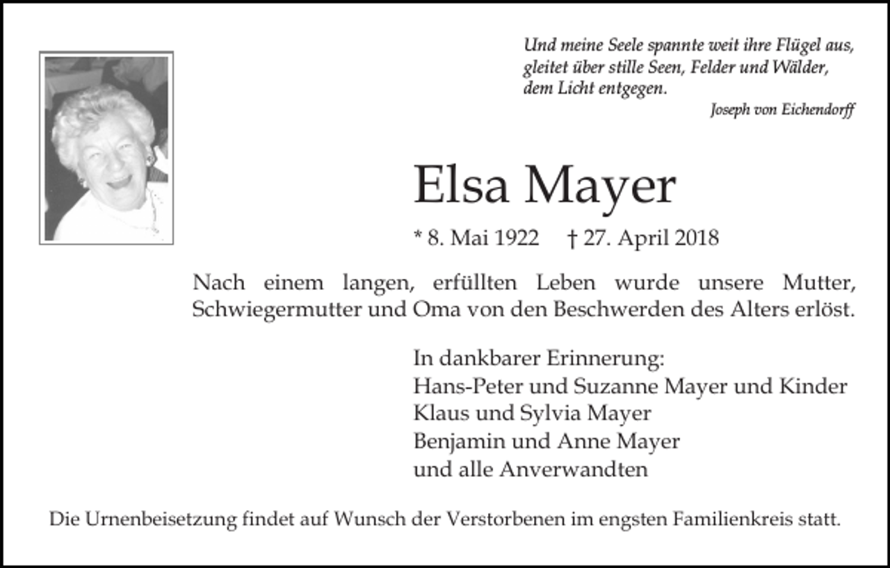 <p>Und<br />meine<br />Seeles spannte<br />U n d mei<br />ne Seele<br />p a n nte weit<br />weit ihre<br />i hre Flügel<br />Fl ü gel aus,<br />a us,<br />gleitet über<br />ü ber stille<br />See n, Felder<br />Fe l der und<br />u n d Wälder,<br />W äl der,<br />gleitet<br />stille Seen,<br />dem<br />de m Licht<br />Li c ht eentgegen.<br />nt ge ge n.<br />J ose p h von<br />v o n Eichendorff<br />Ei c he n d orff<br />Joseph</p><p>Elsa<br />El<br />s a Mayer<br />M a y er<br />* 8.<br />8. Mai<br />M ai</p><p>2 7. April<br />A p ril<br />†† 27.</p><p>NNach<br />a c h eieinem<br />n e m l alangen,<br />n g e n, erfüllten<br />erf üllt e n Leben<br />L e b e n wurde<br />w ur d e unsere<br />u n s er e Mutter,<br />M utt er,<br />SSchwiegermutter<br />c h wi e g er m utt er und<br />u n d Oma<br />O m a vvon<br />o n dden<br />e n BBeschwerden<br />e s c h w er d e n des<br />d e s Alters<br />Alt er s erl<br />ö st.<br />erlöst.<br />In<br />I n dankbarer<br />d a n k b ar er Erinnerung:<br />Eri n n er u ng:<br />H a n s- P et er uund<br />n d SSuzanne<br />u z a n n e Mayer<br />M a y er und<br />u n d Kinder<br />Ki n d er<br />Hans-Peter<br />Klaus<br />Kl a u s uund<br />n d SSylvia<br />yl vi a Mayer<br />Ma ye r<br />Benjamin<br />B e nj a mi n uund<br />n d Anne<br />A n n e Mayer<br />M a y er<br />und<br />alle<br />u n d all<br />e Anverwandten<br />A n v er w a n dt e n<br />Die<br />Di<br />e Urnenbeisetzung<br />Ur n e n b ei s et z u n g fifindet<br />n d et aauf<br />uf Wunsch<br />W u n s c h der<br />d er Verstorbenen<br />V er st or b e n e n iimm eengsten<br />n g st e n Familienkreis<br />F a mili e n kr ei s statt.<br />st att.</p>