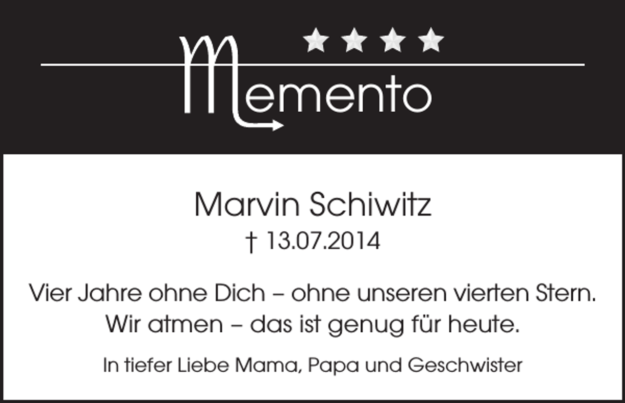 <p>emento<br />Marvin Schiwitz<br />† 13.07.2014<br />Vier Jahre ohne Dich – ohne unseren vierten Stern.<br />Wir atmen – das ist genug für heute.<br />In tiefer Liebe Mama, Papa und Geschwister</p>
