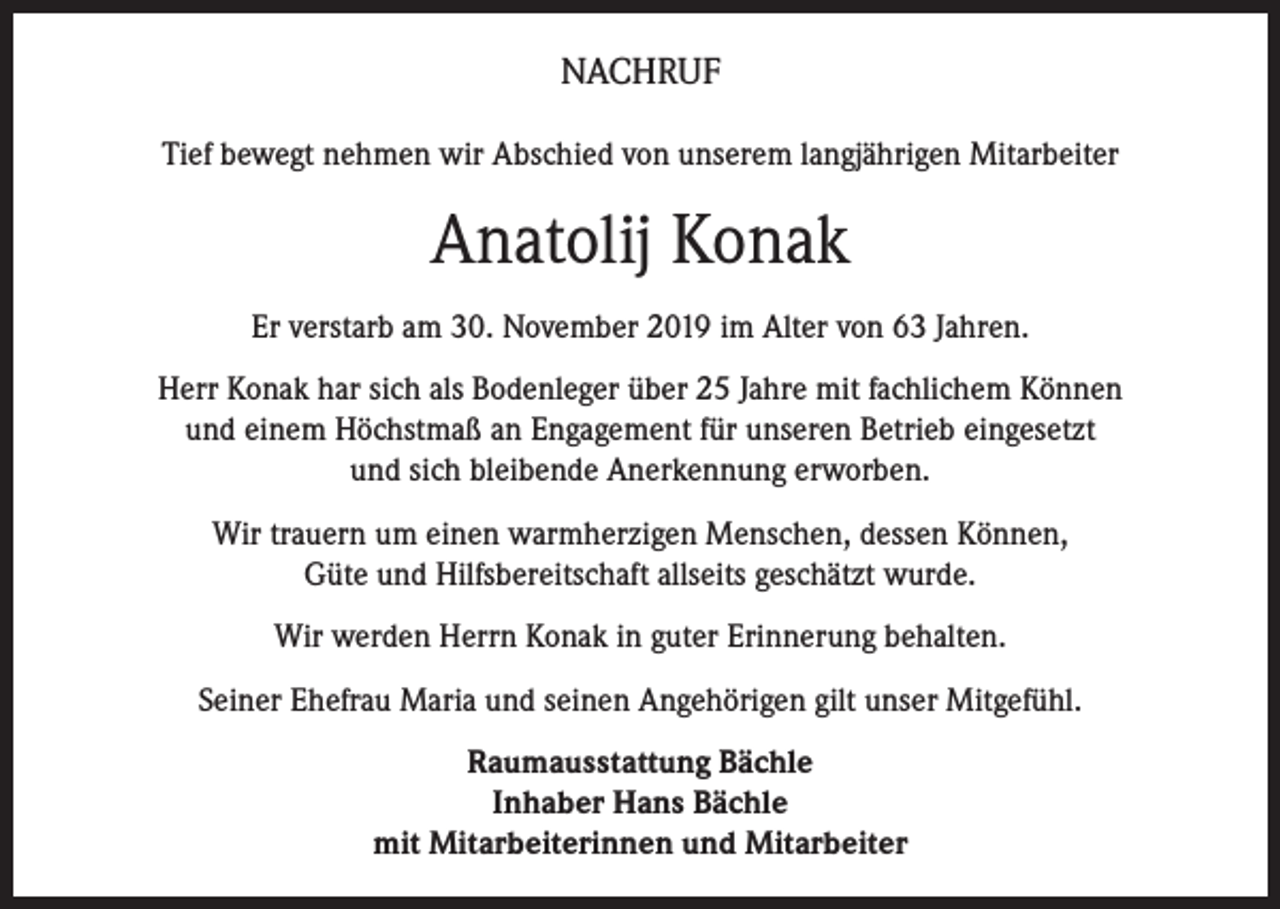 <p>NACHRUF<br />Tief bewegt nehmen wir Abschied von unserem langjährigen Mitarbeiter</p><p>Anatolij Konak<br />Er verstarb am 30. November 2019 im Alter von 63 Jahren.<br />Herr Konak har sich als Bodenleger über 25 Jahre mit fachlichem Können<br />und einem Höchstmaß an Engagement für unseren Betrieb eingesetzt<br />und sich bleibende Anerkennung erworben.<br />Wir trauern um einen warmherzigen Menschen, dessen Können,<br />Güte und Hilfsbereitschaft allseits geschätzt wurde.<br />Wir werden Herrn Konak in guter Erinnerung behalten.<br />Seiner Ehefrau Maria und seinen Angehörigen gilt unser Mitgefühl.<br />Raumausstattung Bächle<br />Inhaber Hans Bächle<br />mit Mitarbeiterinnen und Mitarbeiter</p>