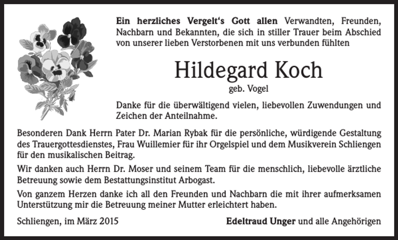 <p>Ein herzliches Vergelt‘s Gott allen Verwandten, Freunden,<br />Nachbarn und Bekannten, die sich in stiller Trauer beim Abschied<br />von unserer lieben Verstorbenen mit uns verbunden fühlten</p><p>Hildegard Koch<br />geb. Vogel</p><p>Danke für die überwältigend vielen, liebevollen Zuwendungen und<br />Zeichen der Anteilnahme.<br />Besonderen Dank Herrn Pater Dr. Marian Rybak für die persönliche, würdigende Gestaltung<br />des Trauergottesdienstes, Frau Wuillemier für ihr Orgelspiel und dem Musikverein Schliengen<br />für den musikalischen Beitrag.<br />Wir danken auch Herrn Dr. Moser und seinem Team für die menschlich, liebevolle ärztliche<br />Betreuung sowie dem Bestattungsinstitut Arbogast.<br />Von ganzem Herzen danke ich all den Freunden und Nachbarn die mit ihrer aufmerksamen<br />Unterstützung mir die Betreuung meiner Mutter erleichtert haben.<br />Schliengen, im März 2015</p><p>Edeltraud Unger und alle Angehörigen</p>