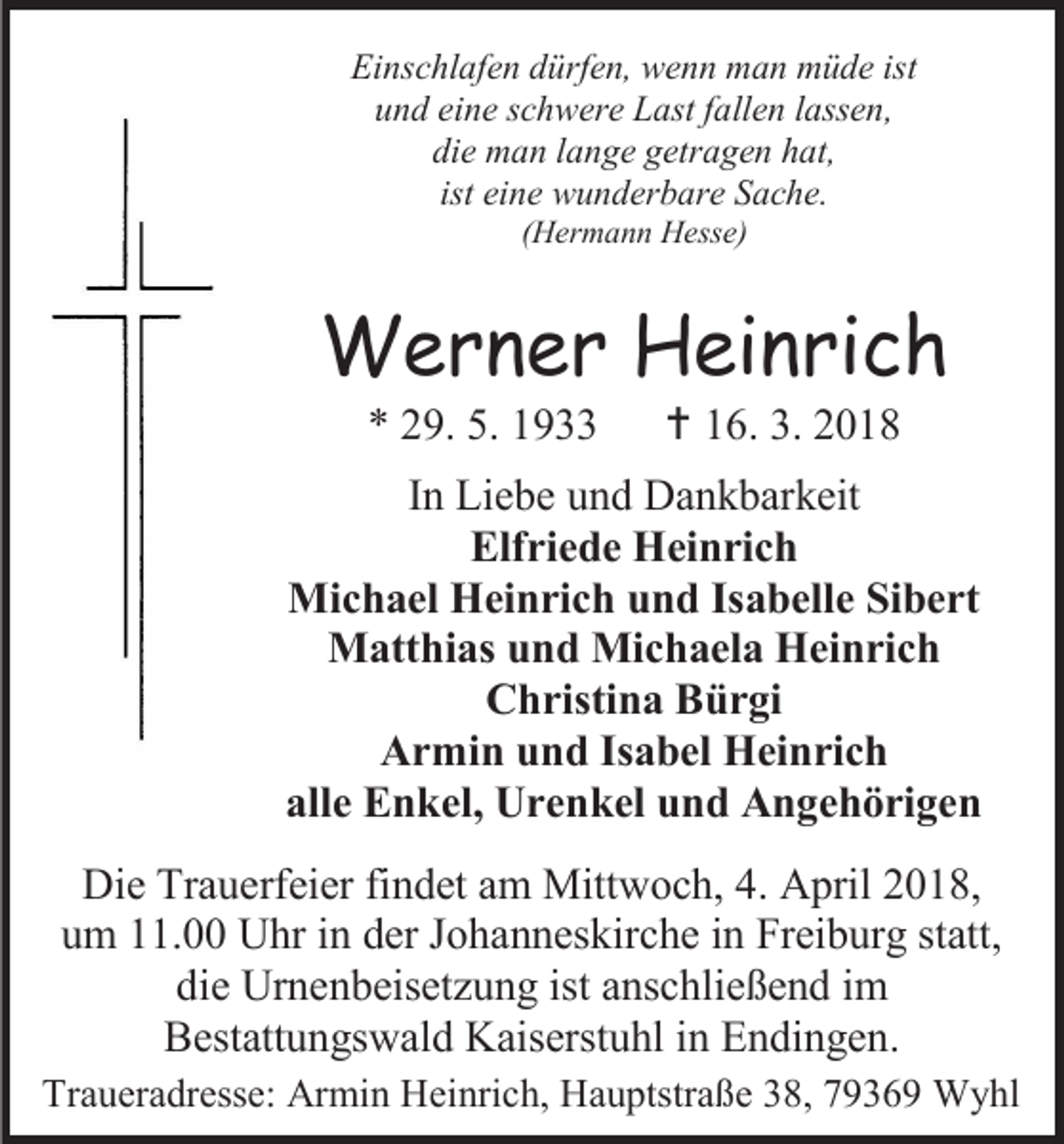 <p>Einschlafen dürfen, wenn man müde ist<br />und eine schwere Last fallen lassen,<br />die man lange getragen hat,<br />ist eine wunderbare Sache.<br />(Hermann Hesse)</p><p>Werner Heinrich<br />* 29. 5. 1933</p><p> 16. 3. 2018</p><p>In Liebe und Dankbarkeit<br />Elfriede Heinrich<br />Michael Heinrich und Isabelle Sibert<br />Matthias und Michaela Heinrich<br />Christina Bürgi<br />Armin und Isabel Heinrich<br />alle Enkel, Urenkel und Angehörigen<br />Die Trauerfeier findet am Mittwoch, 4. April 2018,<br />um 11.00 Uhr in der Johanneskirche in Freiburg statt,<br />die Urnenbeisetzung ist anschließend im<br />Bestattungswald Kaiserstuhl in Endingen.<br />Traueradresse: Armin Heinrich, Hauptstraße 38, 79369 Wyhl</p>