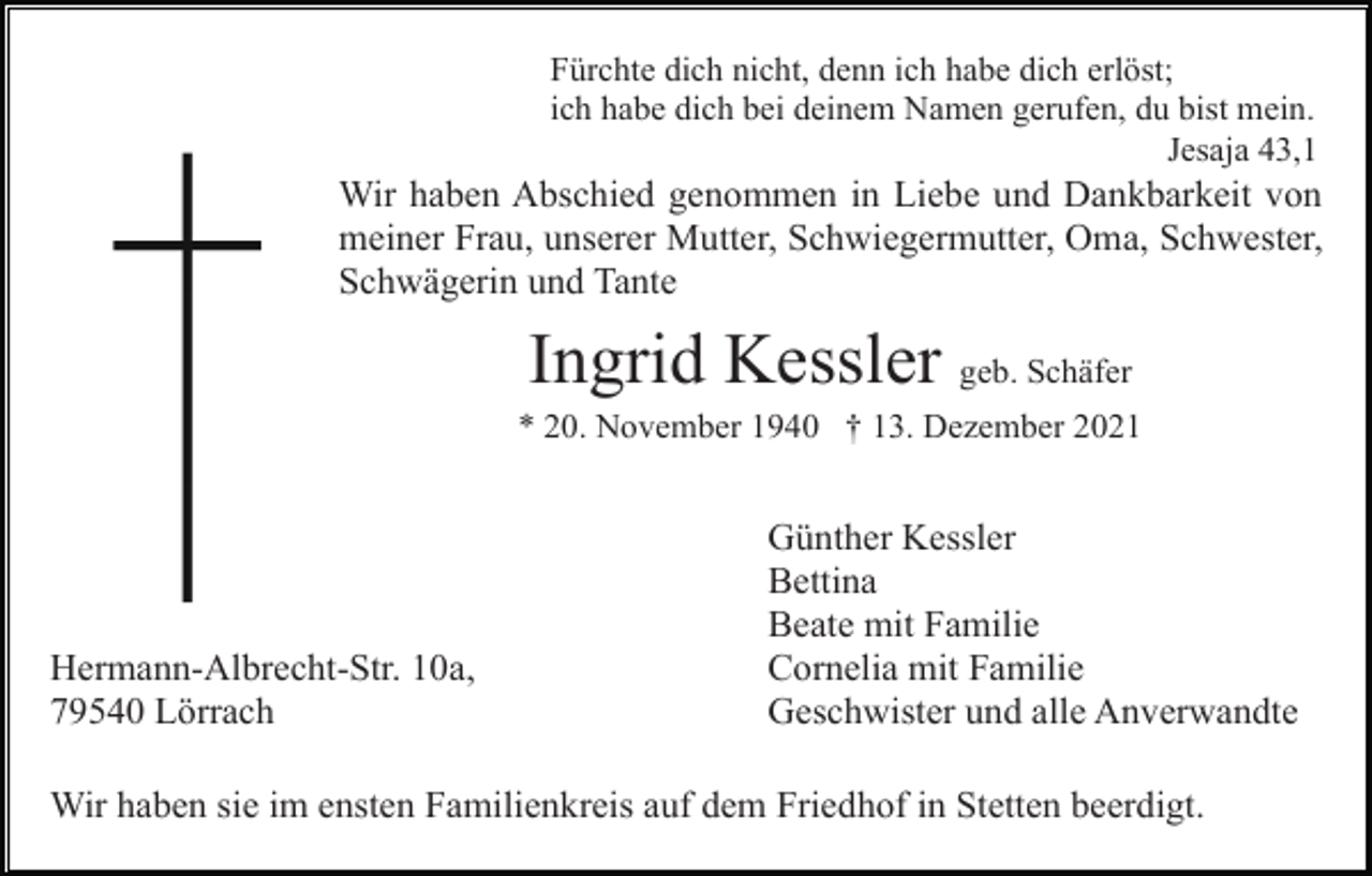 <p>Fürchte dich nicht, denn ich habe dich erlöst;<br />ich habe dich bei deinem Namen gerufen, du bist mein.<br />Jesaja 43,1</p><p>Wir haben Abschied genommen in Liebe und Dankbarkeit von<br />meiner Frau, unserer Mutter, Schwiegermutter, Oma, Schwester,<br />Schwägerin und Tante</p><p>Ingrid Kessler geb. Schäfer<br />* 20. November 1940 † 13. Dezember 2021</p><p>Hermann-Albrecht-Str. 10a,<br />79540 Lörrach</p><p>Günther Kessler<br />Bettina<br />Beate mit Familie<br />Cornelia mit Familie<br />Geschwister und alle Anverwandte</p><p>Wir haben sie im ensten Familienkreis auf dem Friedhof in Stetten beerdigt.</p>