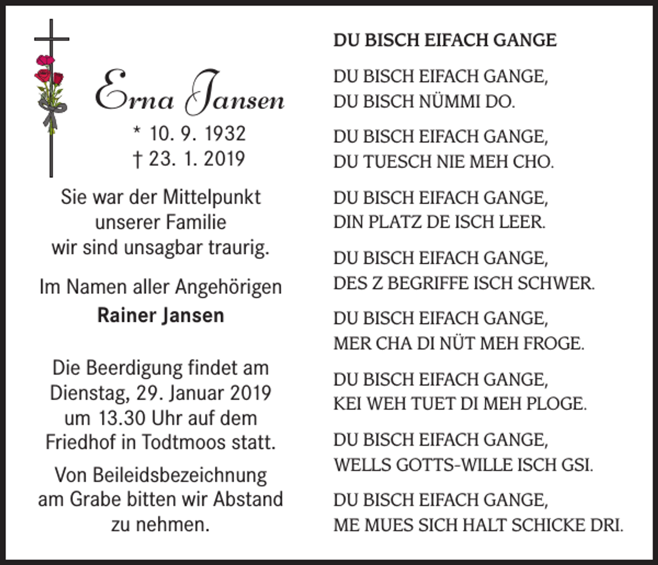 <p>DU BISCH EIFACH GANGE</p><p>Erna Jansen</p><p>DU BISCH EIFACH GANGE,<br />DU BISCH NÜMMI DO.</p><p>* 10. 9. 1932<br />† 23. 1. 2019</p><p>DU BISCH EIFACH GANGE,<br />DU TUESCH NIE MEH CHO.</p><p>Sie war der Mittelpunkt<br />unserer Familie<br />wir sind unsagbar traurig.<br />Im Namen aller Angehörigen<br />Rainer Jansen<br />Die Beerdigung findet am<br />Dienstag, 29. Januar 2019<br />um 13.30 Uhr auf dem<br />Friedhof in Todtmoos statt.<br />Von Beileidsbezeichnung<br />am Grabe bitten wir Abstand<br />zu nehmen.</p><p>DU BISCH EIFACH GANGE,<br />DIN PLATZ DE ISCH LEER.<br />DU BISCH EIFACH GANGE,<br />DES Z BEGRIFFE ISCH SCHWER.<br />DU BISCH EIFACH GANGE,<br />MER CHA DI NÜT MEH FROGE.<br />DU BISCH EIFACH GANGE,<br />KEI WEH TUET DI MEH PLOGE.<br />DU BISCH EIFACH GANGE,<br />WELLS GOTTS-WILLE ISCH GSI.<br />DU BISCH EIFACH GANGE,<br />ME MUES SICH HALT SCHICKE DRI.</p>