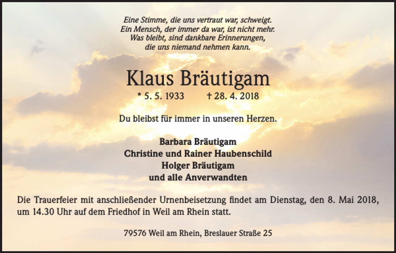 <p>Eine Stimme, die uns vertraut war, schweigt.<br />Ein Mensch, der immer da war, ist nicht mehr.<br />Was bleibt, sind dankbare Erinnerungen,<br />die uns niemand nehmen kann.</p><p>Klaus Bräutigam<br />* 5. 5. 1933</p><p>† 28. 4. 2018</p><p>Du bleibst für immer in unseren Herzen.<br />Barbara Bräutigam<br />Christine und Rainer Haubenschild<br />Holger Bräutigam<br />und alle Anverwandten<br />Die Trauerfeier mit anschließender Urnenbeisetzung findet am Dienstag, den 8. Mai 2018,<br />um 14.30 Uhr auf dem Friedhof in Weil am Rhein statt.<br />79576 Weil am Rhein, Breslauer Straße 25</p>