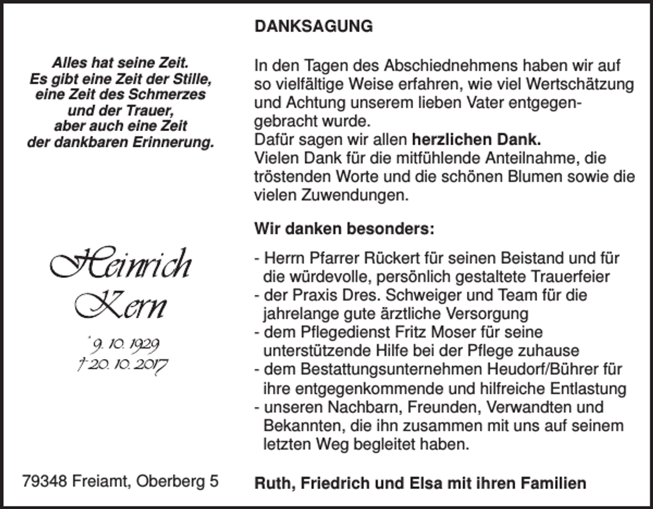 <p>DANKSAGUNG<br />Alles hat seine Zeit.<br />Es gibt eine Zeit der Stille,<br />eine Zeit des Schmerzes<br />und der Trauer,<br />aber auch eine Zeit<br />der dankbaren Erinnerung.</p><p>In den Tagen des Abschiednehmens haben wir auf<br />so vielfältige Weise erfahren, wie viel Wertschätzung<br />und Achtung unserem lieben Vater entgegengebracht wurde.<br />Dafür sagen wir allen herzlichen Dank.<br />Vielen Dank für die mitfühlende Anteilnahme, die<br />tröstenden Worte und die schönen Blumen sowie die<br />vielen Zuwendungen.<br />Wir danken besonders:<br />- Herrn Pfarrer Rückert für seinen Beistand und für<br />die würdevolle, persönlich gestaltete Trauerfeier<br />- der Praxis Dres. Schweiger und Team für die<br />jahrelange gute ärztliche Versorgung<br />- dem Pflegedienst Fritz Moser für seine<br />unterstützende Hilfe bei der Pflege zuhause<br />- dem Bestattungsunternehmen Heudorf/Bührer für<br />ihre entgegenkommende und hilfreiche Entlastung<br />- unseren Nachbarn, Freunden, Verwandten und<br />Bekannten, die ihn zusammen mit uns auf seinem<br />letzten Weg begleitet haben.</p><p>79348 Freiamt, Oberberg 5</p><p>Ruth, Friedrich und Elsa mit ihren Familien</p>