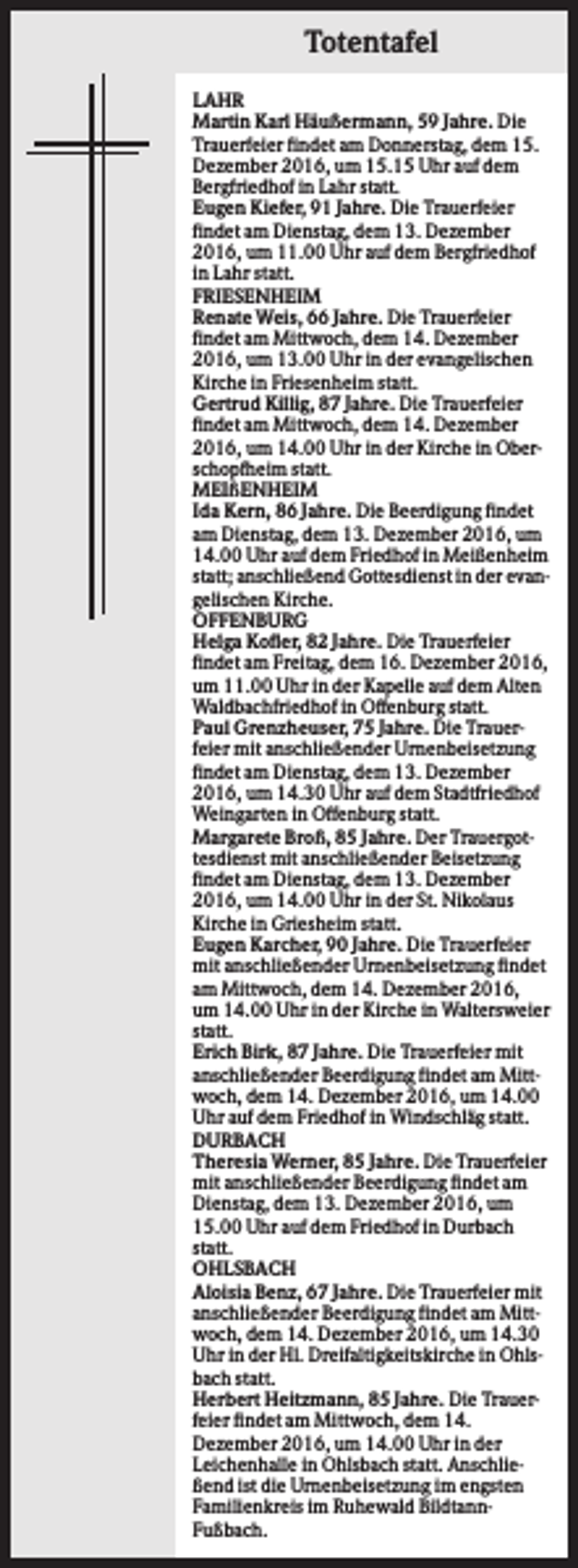 <p>Totentafel<br />LAHR<br />Martin Karl Häußermann, 59 Jahre. Die<br />Trauerfeier findet am Donnerstag, dem 15.<br />Dezember 2016, um 15.15 Uhr auf dem<br />Bergfriedhof in Lahr statt.<br />Eugen Kiefer, 91 Jahre. Die Trauerfeier<br />findet am Dienstag, dem 13. Dezember<br />2016, um 11.00 Uhr auf dem Bergfriedhof<br />in Lahr statt.<br />FRIESENHEIM<br />Renate Weis, 66 Jahre. Die Trauerfeier<br />findet am Mittwoch, dem 14. Dezember<br />2016, um 13.00 Uhr in der evangelischen<br />Kirche in Friesenheim statt.<br />Gertrud Killig, 87 Jahre. Die Trauerfeier<br />findet am Mittwoch, dem 14. Dezember<br />2016, um 14.00 Uhr in der Kirche in Oberschopfheim statt.<br />MEIßENHEIM<br />Ida Kern, 86 Jahre. Die Beerdigung findet<br />am Dienstag, dem 13. Dezember 2016, um<br />14.00 Uhr auf dem Friedhof in Meißenheim<br />statt; anschließend Gottesdienst in der evangelischen Kirche.<br />OFFENBURG<br />Helga Kofler, 82 Jahre. Die Trauerfeier<br />findet am Freitag, dem 16. Dezember 2016,<br />um 11.00 Uhr in der Kapelle auf dem Alten<br />Waldbachfriedhof in Offenburg statt.<br />Paul Grenzheuser, 75 Jahre. Die Trauerfeier mit anschließender Urnenbeisetzung<br />findet am Dienstag, dem 13. Dezember<br />2016, um 14.30 Uhr auf dem Stadtfriedhof<br />Weingarten in Offenburg statt.<br />Margarete Broß, 85 Jahre. Der Trauergottesdienst mit anschließender Beisetzung<br />findet am Dienstag, dem 13. Dezember<br />2016, um 14.00 Uhr in der St. Nikolaus<br />Kirche in Griesheim statt.<br />Eugen Karcher, 90 Jahre. Die Trauerfeier<br />mit anschließender Urnenbeisetzung findet<br />am Mittwoch, dem 14. Dezember 2016,<br />um 14.00 Uhr in der Kirche in Waltersweier<br />statt.<br />Erich Birk, 87 Jahre. Die Trauerfeier mit<br />anschließender Beerdigung findet am Mittwoch, dem 14. Dezember 2016, um 14.00<br />Uhr auf dem Friedhof in Windschläg statt.<br />DURBACH<br />Theresia Werner, 85 Jahre. Die Trauerfeier<br />mit anschließender Beerdigung findet am<br />Dienstag, dem 13. Dezember 2016, um<br />15.00 Uhr auf dem Friedhof in Durbach<br />statt.<br />OHLSBACH<br />Aloisia Benz, 67 Jahre. Die Trauerfeier mit<br />anschließender Beerdigung findet am Mittwoch, dem 14. Dezember 2016, um 14.30<br />Uhr in der Hl. Dreifaltigkeitskirche in Ohlsbach statt.<br />Herbert Heitzmann, 85 Jahre. Die Trauerfeier findet am Mittwoch, dem 14.<br />Dezember 2016, um 14.00 Uhr in der<br />Leichenhalle in Ohlsbach statt. Anschließend ist die Urnenbeisetzung im engsten<br />Familienkreis im Ruhewald BildtannFußbach.</p>