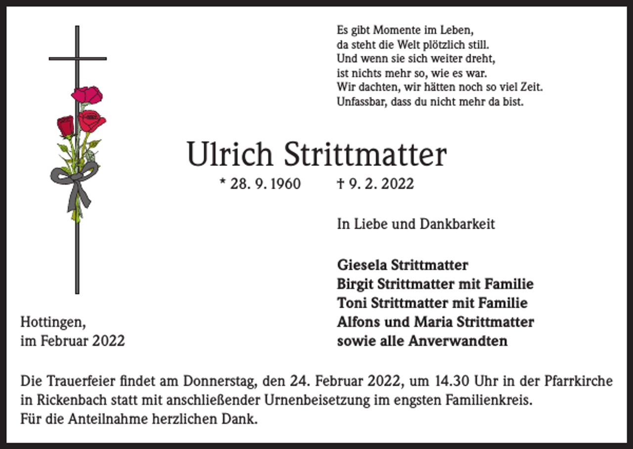 <p>Es gibt Momente im Leben,<br />da steht die Welt plötzlich still.<br />Und wenn sie sich weiter dreht,<br />ist nichts mehr so, wie es war.<br />Wir dachten, wir hätten noch so viel Zeit.<br />Unfassbar, dass du nicht mehr da bist.</p><p>Ulrich Strittmatter<br />* 28. 9. 1960</p><p>† 9. 2. 2022</p><p>In Liebe und Dankbarkeit</p><p>Hottingen,<br />im Februar 2022</p><p>Giesela Strittmatter<br />Birgit Strittmatter mit Familie<br />Toni Strittmatter mit Familie<br />Alfons und Maria Strittmatter<br />sowie alle Anverwandten</p><p>Die Trauerfeier findet am Donnerstag, den 24. Februar 2022, um 14.30 Uhr in der Pfarrkirche<br />in Rickenbach statt mit anschließender Urnenbeisetzung im engsten Familienkreis.<br />Für die Anteilnahme herzlichen Dank.</p>