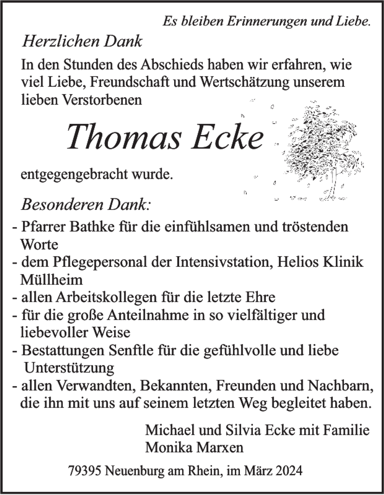 Es bleiben Erinnerungen und Liebe.
Herzlichen Dank
In den Stunden des Abschieds haben wir erfahren, wie
viel Liebe, Freundschaft und Wertschätzung unserem
lieben Verstorbenen
Thomas Ecke
entgegengebracht wurde.
Besonderen Dank:
- Pfarrer Bathke für die einfühlsamen und tröstenden Worte
- dem Pflegepersonal der Intensivstation, Helios Klinik Müllheim
- allen Arbeitskollegen für die letzte Ehre
- für die große Anteilnahme in so vielfältiger und liebevoller Weise
- Bestattungen Senftle für die gefühlvolle und liebe Unterstützung
- allen Verwandten, Bekannten, Freunden und Nachbarn, die ihn mit uns auf seinem letzten Weg begleitet habe
Michael und Silvia Ecke mit Familie
Monika Marxen
79395 Neuenburg am Rhein, im März 2024