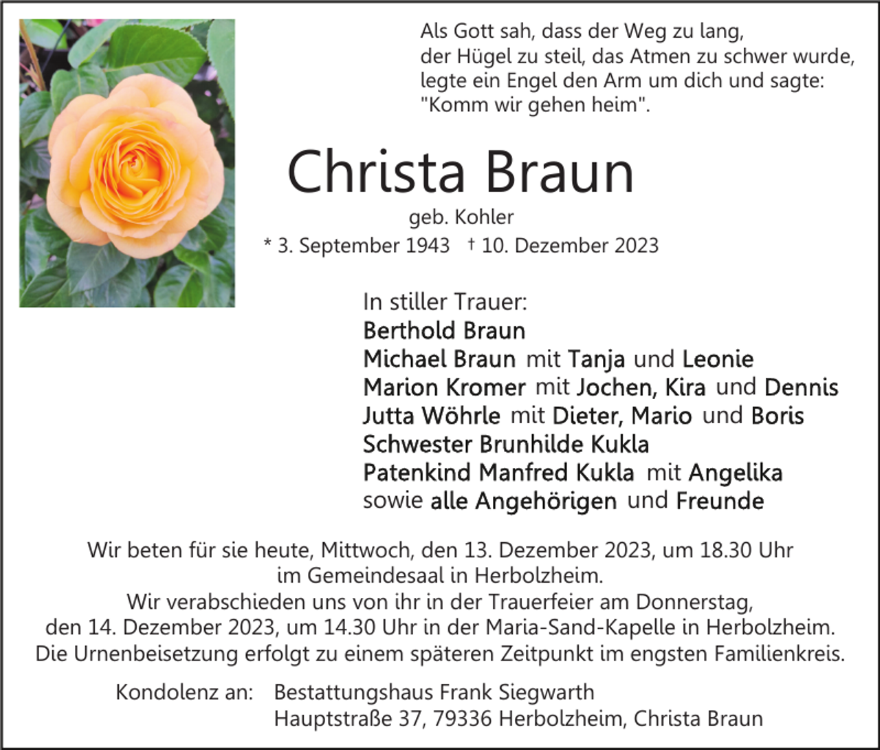 <p>Als Gott sah, dass der Weg zu lang,<br />der Hügel zu steil, das Atmen zu schwer wurde,<br />legte ein Engel den Arm um dich und sagte:<br />"Komm wir gehen heim".</p><p>Christa Braun</p><p>geb. Kohler<br />* 3. September 1943 † 10. Dezember 2023</p><p>In stiller Trauer:<br />mit<br />mit<br />mit<br />sowie</p><p>und<br />und<br />und<br />mit<br />und</p><p>Wir beten für sie heute, Mittwoch, den 13. Dezember 2023, um 18.30 Uhr<br />im Gemeindesaal in Herbolzheim.<br />Wir verabschieden uns von ihr in der Trauerfeier am Donnerstag,<br />den 14. Dezember 2023, um 14.30 Uhr in der Maria-Sand-Kapelle in Herbolzheim.<br />Die Urnenbeisetzung erfolgt zu einem späteren Zeitpunkt im engsten Familienkreis.<br />Kondolenz an: Bestattungshaus Frank Siegwarth<br />Hauptstraße 37, 79336 Herbolzheim, Christa Braun</p>
