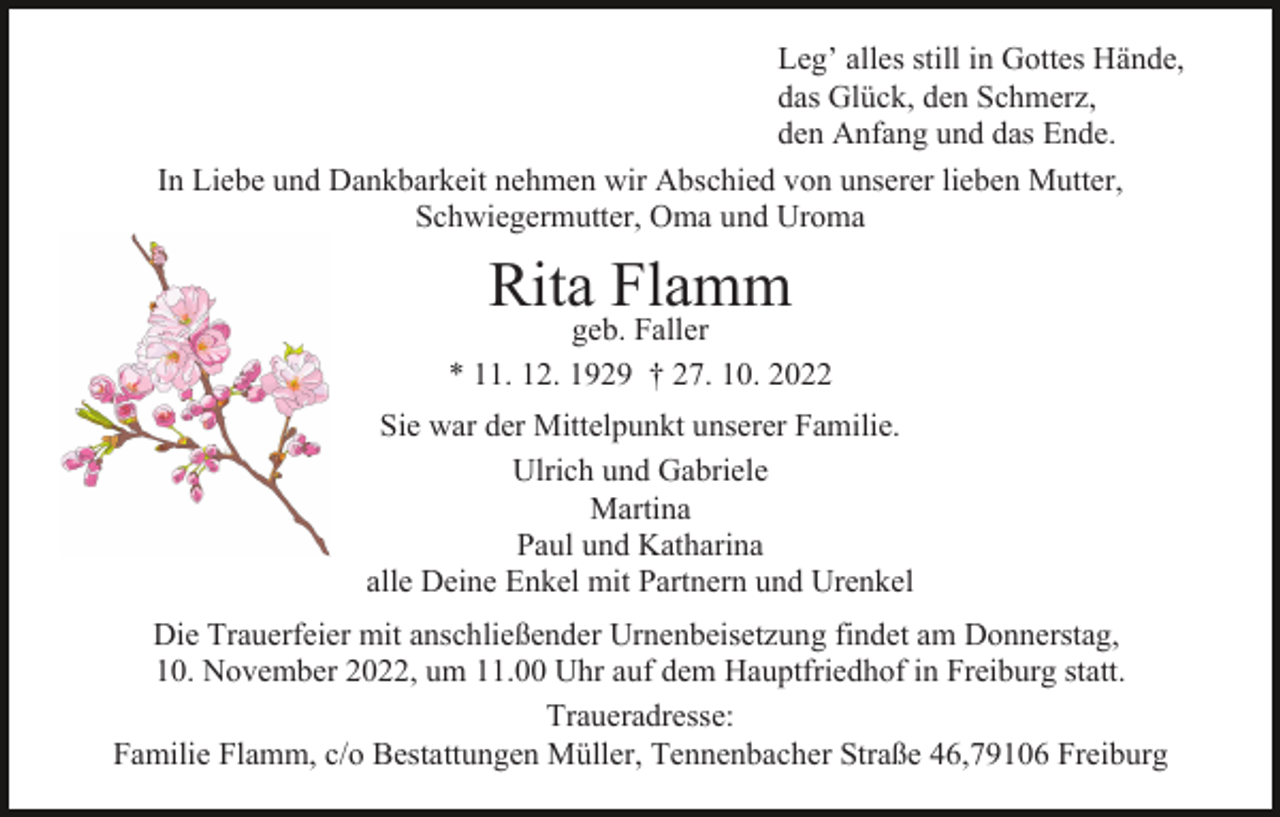 <p>Leg’ alles still in Gottes Hände,<br />das Glück, den Schmerz,<br />den Anfang und das Ende.<br />In Liebe und Dankbarkeit nehmen wir Abschied von unserer lieben Mutter,<br />Schwiegermutter, Oma und Uroma</p><p>Rita Flamm</p><p>geb. Faller<br />* 11. 12. 1929 † 27. 10. 2022<br />Sie war der Mittelpunkt unserer Familie.<br />Ulrich und Gabriele<br />Martina<br />Paul und Katharina<br />alle Deine Enkel mit Partnern und Urenkel<br />Die Trauerfeier mit anschließender Urnenbeisetzung findet am Donnerstag,<br />10. November 2022, um 11.00 Uhr auf dem Hauptfriedhof in Freiburg statt.<br />Traueradresse:<br />Familie Flamm, c/o Bestattungen Müller, Tennenbacher Straße 46,79106 Freiburg</p>