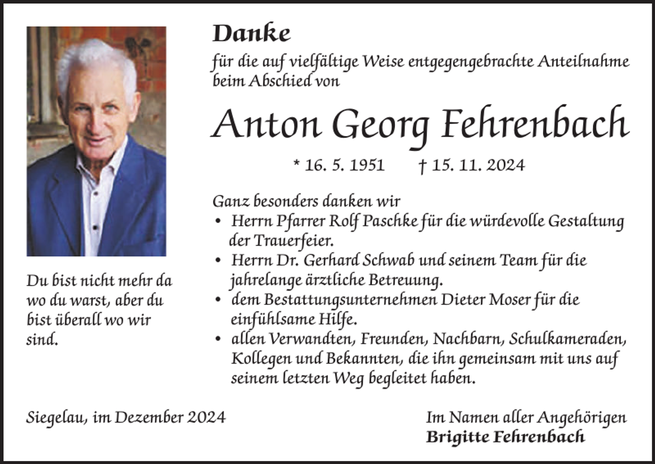 <p>Danke<br />für die auf vielfältige Weise entgegengebrachte Anteilnahme<br />beim Abschied von</p><p>Anton Georg Fehrenbach<br />* 16. 5. 1951 † 15. 11. 2024</p><p>Du bist nicht mehr da<br />wo du warst, aber du<br />bist überall wo wir<br />sind.</p><p>Ganz besonders danken wir<br />• Herrn Pfarrer Rolf Paschke für die würdevolle Gestaltung<br />der Trauerfeier.<br />• Herrn Dr. Gerhard Schwab und seinem Team für die<br />jahrelange ärztliche Betreuung.<br />• dem Bestattungsunternehmen Dieter Moser für die<br />einfühlsame Hilfe.<br />• allen Verwandten, Freunden, Nachbarn, Schulkameraden,<br />Kollegen und Bekannten, die ihn gemeinsam mit uns auf<br />seinem letzten Weg begleitet haben.</p><p>Siegelau, im Dezember 2024 Im Namen aller Angehörigen<br />Brigitte Fehrenbach</p>