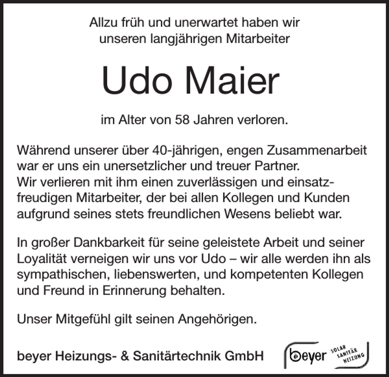 <p>Allzu früh und unerwartet haben wir<br />unseren lang­jährigen Mitarbeiter</p><p>Udo Maier<br />im Alter von 58 Jahren verloren.<br />Während unserer über 40-jährigen, engen Zusammen­arbeit<br />war er uns ein unersetzlicher und treuer Partner.<br />Wir verlieren mit ihm einen zuverlässigen und einsatz­<br />freudigen Mitarbeiter, der bei allen Kollegen und Kunden<br />aufgrund seines stets freundlichen Wesens beliebt war.<br />In großer Dankbarkeit für seine geleistete Arbeit und ­seiner<br />Loyalität verneigen wir uns vor Udo – wir alle werden ihn als<br />sympathischen, liebenswerten, und kompetenten K<br />­ ollegen<br />und Freund in Erinnerung behalten.<br />Unser Mitgefühl gilt seinen Angehörigen.<br />beyer Heizungs- &amp; Sanitärtechnik GmbH</p>