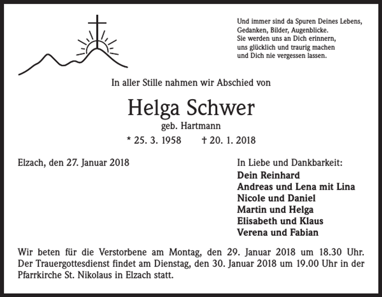 <p>Und immer sind da Spuren Deines Lebens,<br />Gedanken, Bilder, Augenblicke.<br />Sie werden uns an Dich erinnern,<br />uns glücklich und traurig machen<br />und Dich nie vergessen lassen.</p><p>In aller Stille nahmen wir Abschied von</p><p>Helga Schwer</p><p>geb. Hartmann<br />* 25. 3. 1958 † 20. 1. 2018<br />Elzach, den 27. Januar 2018</p><p>In Liebe und Dankbarkeit:<br />Dein Reinhard<br />Andreas und Lena mit Lina<br />Nicole und Daniel<br />Martin und Helga<br />Elisabeth und Klaus<br />Verena und Fabian</p><p>Wir beten für die Verstorbene am Montag, den 29. Januar 2018 um 18.30 Uhr.<br />Der Trauergottesdienst findet am Dienstag, den 30. Januar 2018 um 19.00 Uhr in der<br />Pfarrkirche St. Nikolaus in Elzach statt.</p>