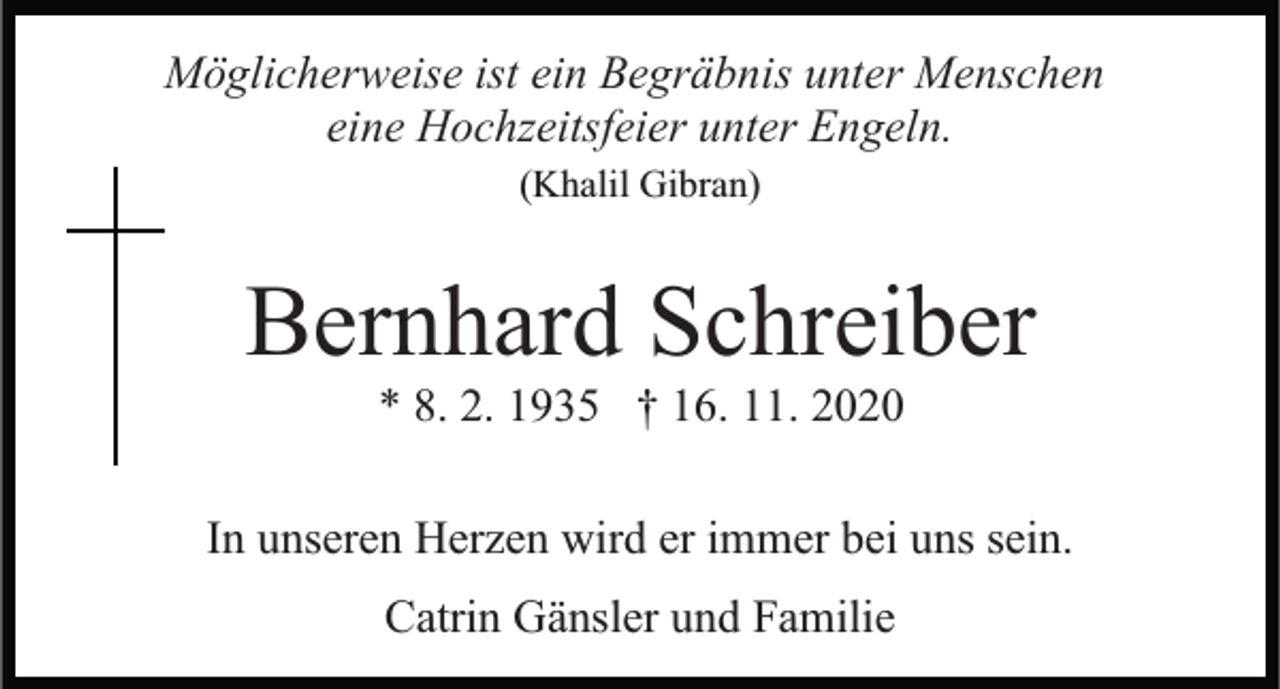 <p>Möglicherweise ist ein Begräbnis unter Menschen<br />eine Hochzeitsfeier unter Engeln.<br />(Khalil Gibran)</p><p>Bernhard Schreiber<br />* 8. 2. 1935 † 16. 11. 2020<br />In unseren Herzen wird er immer bei uns sein.<br />Catrin Gänsler und Familie</p>