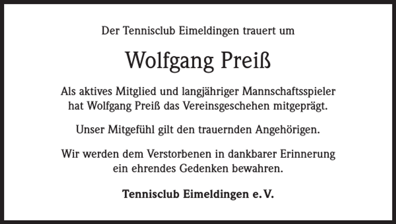 <p>Der Tennisclub Eimeldingen trauert um</p><p>Wolfgang Preiß<br />Als aktives Mitglied und langjähriger Mannschaftsspieler<br />hat Wolfgang Preiß das Vereinsgeschehen mitgeprägt.<br />Unser Mitgefühl gilt den trauernden Angehörigen.<br />Wir werden dem Verstorbenen in dankbarer Erinnerung<br />ein ehrendes Gedenken bewahren.<br />Tennisclub Eimeldingen e. V.</p>