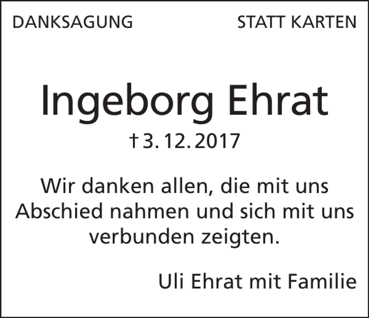 <p>DANKSAGUNG</p><p>STATT KARTEN</p><p>Ingeborg Ehrat<br />† 3. 12. 2017<br />Wir danken allen, die mit uns<br />Abschied nahmen und sich mit uns<br />verbunden zeigten.</p><p>Uli Ehrat mit Familie</p>