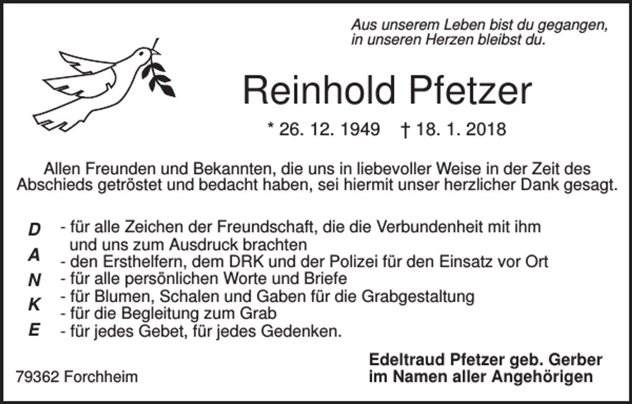 <p>Aus unserem Leben bist du gegangen,<br />in unseren Herzen bleibst du.</p><p>Reinhold Pfetzer<br />* 26. 12. 1949</p><p>† 18. 1. 2018</p><p>Allen Freunden und Bekannten, die uns in liebevoller Weise in der Zeit des<br />Abschieds getröstet und bedacht haben, sei hiermit unser herzlicher Dank gesagt.</p><p>D<br />A<br />N<br />K<br />E</p><p>- für alle Zeichen der Freundschaft, die die Verbundenheit mit ihm<br />und uns zum Ausdruck brachten<br />- den Ersthelfern, dem DRK und der Polizei für den Einsatz vor Ort<br />- für alle persönlichen Worte und Briefe<br />- für Blumen, Schalen und Gaben für die Grabgestaltung<br />- für die Begleitung zum Grab<br />- für jedes Gebet, für jedes Gedenken.</p><p>79362 Forchheim</p><p>Edeltraud Pfetzer geb. Gerber<br />im Namen aller Angehörigen</p>