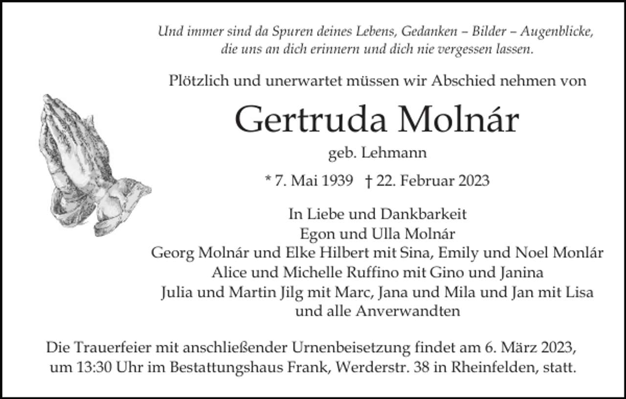 <p>Und immer sind da Spuren deines Lebens, Gedanken – Bilder – Augenblicke,<br />die uns an dich erinnern und dich nie vergessen lassen.</p><p>Plötzlich und unerwartet müssen wir Abschied nehmen von</p><p>Gertruda Molnár<br />geb. Lehmann<br />* 7. Mai 1939 † 22. Februar 2023<br />In Liebe und Dankbarkeit<br />Egon und Ulla Molnár<br />Georg Molnár und Elke Hilbert mit Sina, Emily und Noel Monlár<br />Alice und Michelle Ruffino mit Gino und Janina<br />Julia und Martin Jilg mit Marc, Jana und Mila und Jan mit Lisa<br />und alle Anverwandten<br />Die Trauerfeier mit anschließender Urnenbeisetzung findet am 6. März 2023,<br />um 13:30 Uhr im Bestattungshaus Frank, Werderstr. 38 in Rheinfelden, statt.</p>