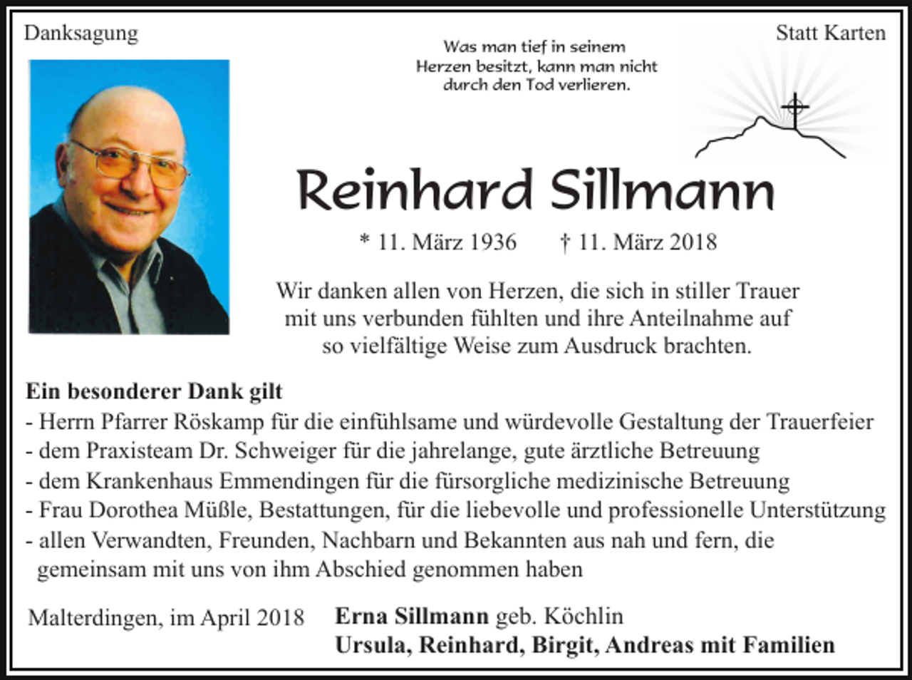 <p>Danksagung</p><p>Was man tief in seinem<br />Herzen besitzt, kann man nicht<br />durch den Tod verlieren.</p><p>Statt Karten</p><p>Reinhard Sillmann<br />* 11. März 1936</p><p>† 11. März 2018</p><p>Wir danken allen von Herzen, die sich in stiller Trauer<br />mit uns verbunden fühlten und ihre Anteilnahme auf<br />so vielfältige Weise zum Ausdruck brachten.<br />Ein besonderer Dank gilt<br />- Herrn Pfarrer Röskamp für die einfühlsame und würdevolle Gestaltung der Trauerfeier<br />- dem Praxisteam Dr. Schweiger für die jahrelange, gute ärztliche Betreuung<br />- dem Krankenhaus Emmendingen für die fürsorgliche medizinische Betreuung<br />- Frau Dorothea Müßle, Bestattungen, für die liebevolle und professionelle Unterstützung<br />- allen Verwandten, Freunden, Nachbarn und Bekannten aus nah und fern, die<br />gemeinsam mit uns von ihm Abschied genommen haben<br />Malterdingen, im April 2018</p><p>Erna Sillmann geb. Köchlin<br />Ursula, Reinhard, Birgit, Andreas mit Familien</p>
