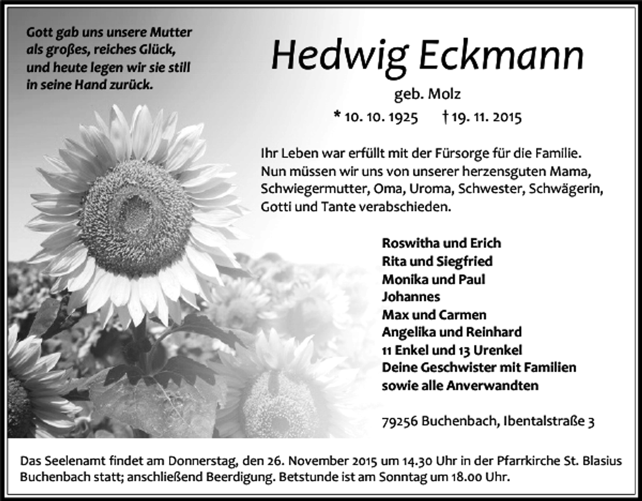 <p>Gott gab uns unsere Mutter<br />als großes, reiches Glück,<br />und heute legen wir sie still<br />in seine Hand zurück.</p><p>Hedwig Eckmann<br />geb. Molz<br />* 10. 10. 1925<br />† 19. 11. 2015<br />Ihr Leben war erfüllt mit der Fürsorge für die Familie.<br />Nun müssen wir uns von unserer herzensguten Mama,<br />Schwiegermutter, Oma, Uroma, Schwester, Schwägerin,<br />Gotti und Tante verabschieden.<br />Roswitha und Erich<br />Rita und Siegfried<br />Monika und Paul<br />Johannes<br />Max und Carmen<br />Angelika und Reinhard<br />11 Enkel und 13 Urenkel<br />Deine Geschwister mit Familien<br />sowie alle Anverwandten<br />79256 Buchenbach, Ibentalstraße 3</p><p>Das Seelenamt findet am Donnerstag, den 26. November 2015 um 14.30 Uhr in der Pfarrkirche St. Blasius<br />Buchenbach statt; anschließend Beerdigung. Betstunde ist am Sonntag um 18.00 Uhr.</p>