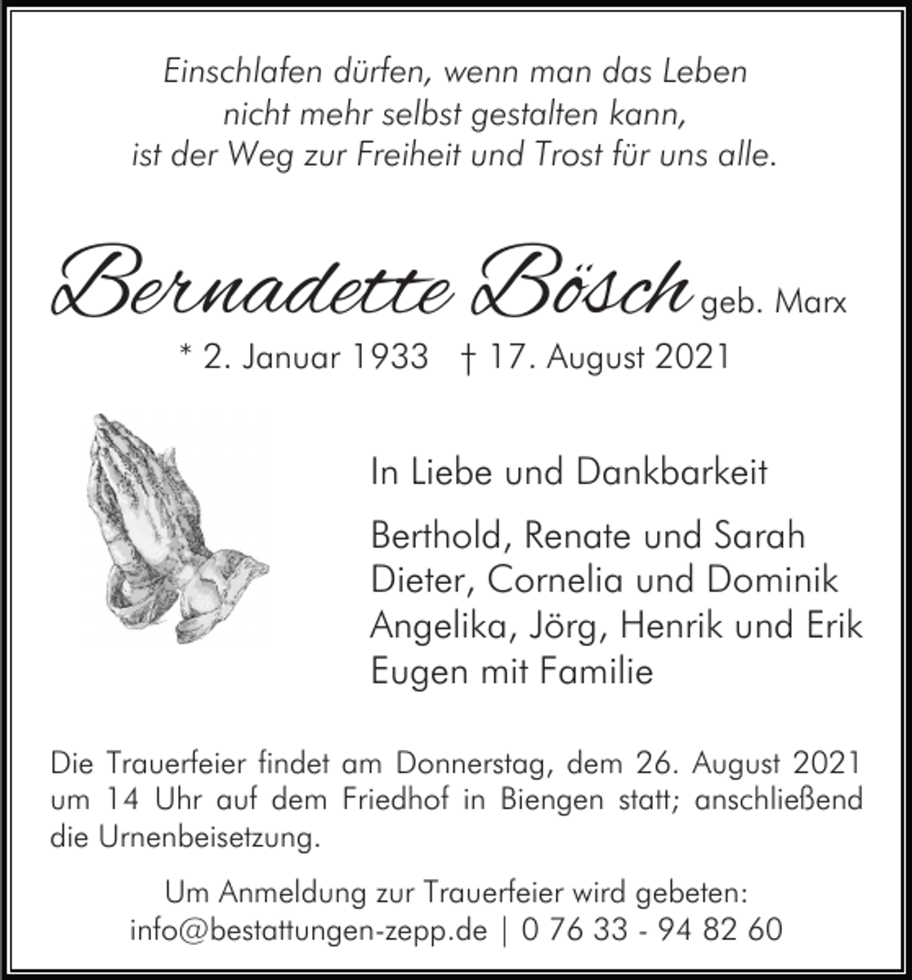 <p>Einschlafen dürfen, wenn man das Leben<br />nicht mehr selbst gestalten kann,<br />ist der Weg zur Freiheit und Trost für uns alle.</p><p>Bernadette Bösch</p><p>geb. Marx</p><p>* 2. Januar 1933 † 17. August 2021</p><p>In Liebe und Dankbarkeit<br />Berthold, Renate und Sarah<br />Dieter, Cornelia und Dominik<br />Angelika, Jörg, Henrik und Erik<br />Eugen mit Familie<br />Die Trauerfeier findet am Donnerstag, dem 26. August 2021<br />um 14 Uhr auf dem Friedhof in Biengen statt; anschließend<br />die Urnenbeisetzung.<br />Um Anmeldung zur Trauerfeier wird gebeten:<br />info@bestattungen-zepp.de | 0 76 33 - 94 82 60</p>