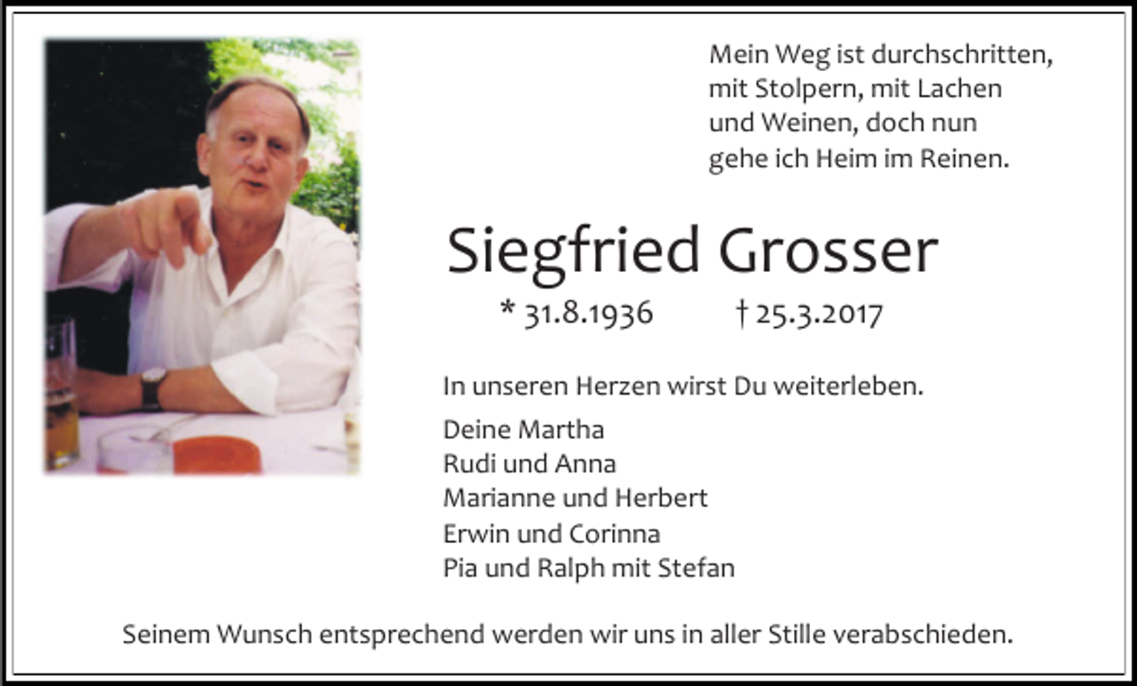 <p>Mein Weg ist durchschritten,<br />mit Stolpern, mit Lachen<br />und Weinen, doch nun<br />gehe ich Heim im Reinen.</p><p>Siegfried Grosser<br />* 31.8.1936</p><p>† 25.3.2017</p><p>In unseren Herzen wirst Du weiterleben.<br />Deine Martha<br />Rudi und Anna<br />Marianne und Herbert<br />Erwin und Corinna<br />Pia und Ralph mit Stefan<br />Seinem Wunsch entsprechend werden wir uns in aller Stille verabschieden.</p>