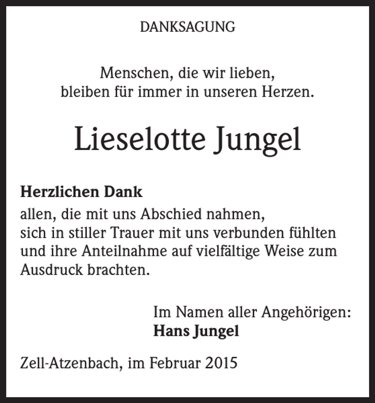 <p>DANKSAGUNG</p><p>Menschen, die wir lieben,<br />bleiben für immer in unseren Herzen.</p><p>Lieselotte Jungel<br />Herzlichen Dank<br />allen, die mit uns Abschied nahmen,<br />sich in stiller Trauer mit uns verbunden fühlten<br />und ihre Anteilnahme auf vielfältige Weise zum<br />Ausdruck brachten.<br />Im Namen aller Angehörigen:<br />Hans Jungel<br />Zell-Atzenbach, im Februar 2015</p>