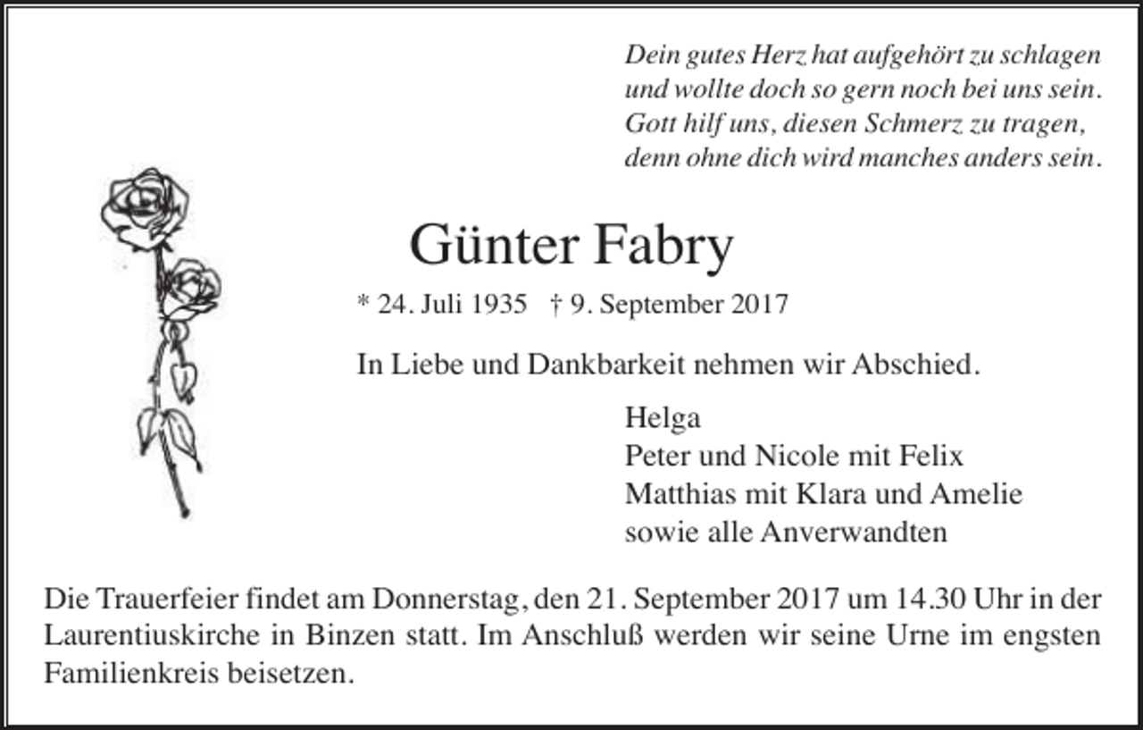 <p>Dein gutes Herz hat aufgehört zu schlagen<br />und wollte doch so gern noch bei uns sein.<br />Gott hilf uns, diesen Schmerz zu tragen,<br />denn ohne dich wird manches anders sein.</p><p>Günter Fabry<br />* 24. Juli 1935 † 9. September 2017</p><p>In Liebe und Dankbarkeit nehmen wir Abschied.<br />Helga<br />Peter und Nicole mit Felix<br />Matthias mit Klara und Amelie<br />sowie alle Anverwandten<br />Die Trauerfeier findet am Donnerstag, den 21. September 2017 um 14.30 Uhr in der<br />Laurentiuskirche in Binzen statt. Im Anschluß werden wir seine Urne im engsten<br />Familienkreis beisetzen.</p>