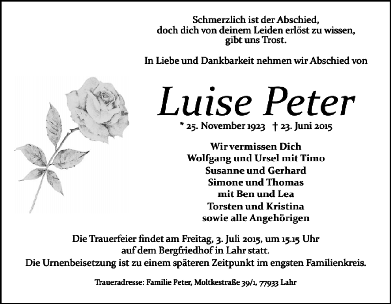<p>Schmerzlich ist der Abschied,<br />doch dich von deinem Leiden erlöst zu wissen,<br />gibt uns Trost.<br />In Liebe und Dankbarkeit nehmen wir Abschied von</p><p>Luise Peter<br />* 25. November 1923 † 23. Juni 2015<br />Wir vermissen Dich<br />Wolfgang und Ursel mit Timo<br />Susanne und Gerhard<br />Simone und Thomas<br />mit Ben und Lea<br />Torsten und Kristina<br />sowie alle Angehörigen<br />Die Trauerfeier ﬁndet am Freitag, 3. Juli 2015, um 15.15 Uhr<br />auf dem Bergfriedhof in Lahr statt.<br />Die Urnenbeisetzung ist zu einem späteren Zeitpunkt im engsten Familienkreis.<br />Traueradresse: Familie Peter, Moltkestraße 39/1, 77933 Lahr</p>
