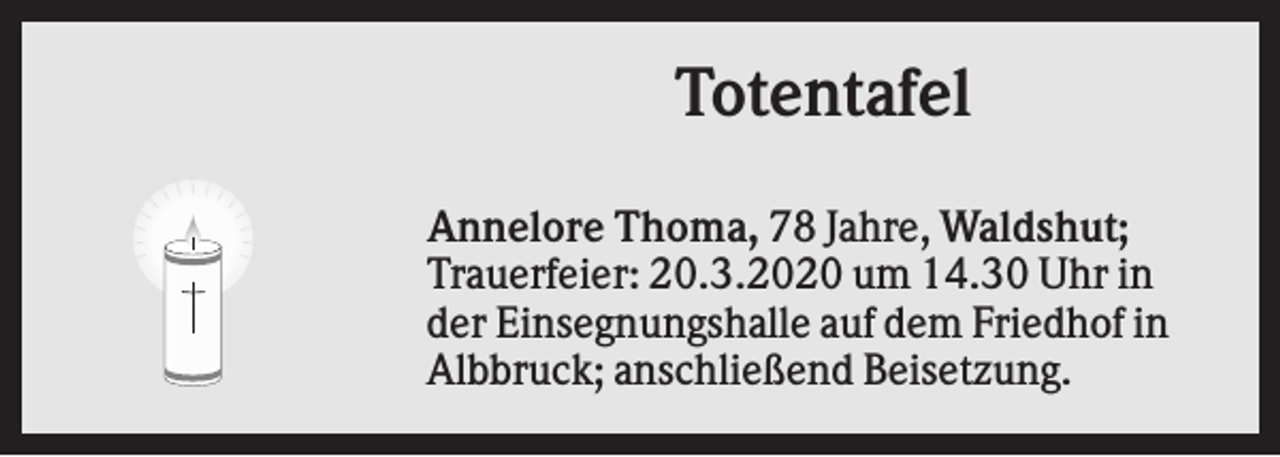 <p>Totentafel<br />Annelore Thoma, 78 Jahre, Waldshut;<br />Trauerfeier: 20.3.2020 um 14.30 Uhr in<br />der Einsegnungshalle auf dem Friedhof in<br />Albbruck; anschließend Beisetzung.</p>