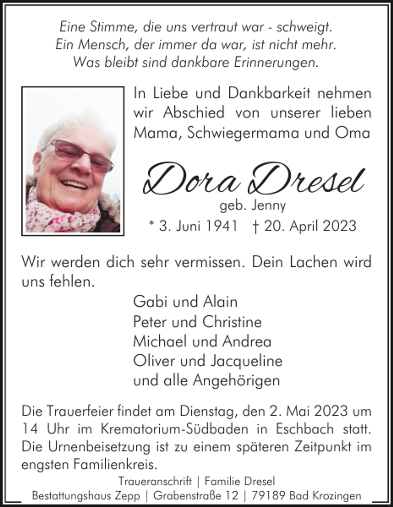 <p>Eine Stimme, die uns vertraut war - schweigt.<br />Ein Mensch, der immer da war, ist nicht mehr.<br />Was bleibt sind dankbare Erinnerungen.</p><p>In Liebe und Dankbarkeit nehmen<br />wir Abschied von unserer lieben<br />Mama, Schwiegermama und Oma</p><p>Dora Dresel<br />geb. Jenny<br />* 3. Juni 1941 † 20. April 2023</p><p>Wir werden dich sehr vermissen. Dein Lachen wird<br />uns fehlen.<br />Gabi und Alain<br />Peter und Christine<br />Michael und Andrea<br />Oliver und Jacqueline<br />und alle Angehörigen<br />Die Trauerfeier findet am Dienstag, den 2. Mai 2023 um<br />14 Uhr im Krematorium-Südbaden in Eschbach statt.<br />Die Urnenbeisetzung ist zu einem späteren Zeitpunkt im<br />engsten Familienkreis.<br />Traueranschrift | Familie Dresel<br />Bestattungshaus Zepp | Grabenstraße 12 | 79189 Bad Krozingen</p>
