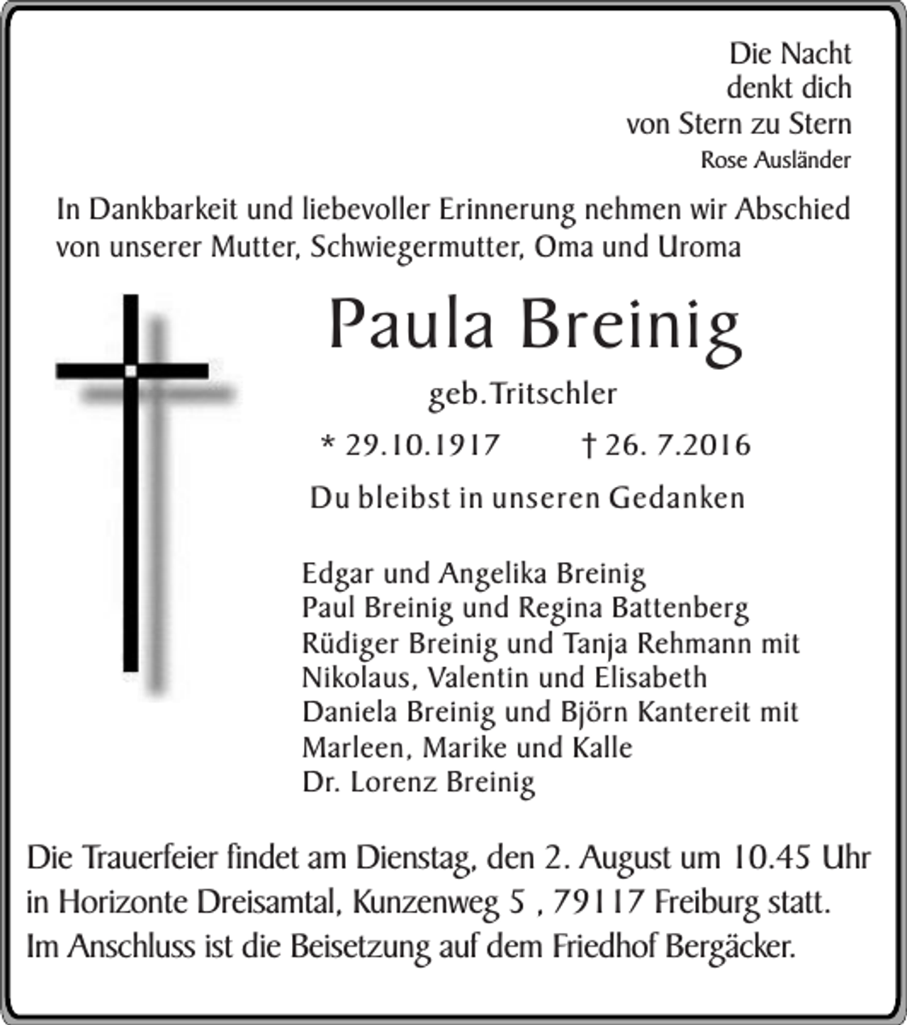 <p>Die Nacht<br />denkt dich<br />von Stern zu Stern<br />Rose Ausländer</p><p>In Dankbarkeit und liebevoller Erinnerung nehmen wir Abschied<br />von unserer Mutter, Schwiegermutter, Oma und Uroma</p><p>Paula Breinig<br />geb.Tritschler</p><p>* 29.10.1917</p><p>26. 7.2016</p><p>Du bleibst in unseren Gedanken<br />Edgar und Angelika Breinig<br />Paul Breinig und Regina Battenberg<br />Rüdiger Breinig und Tanja Rehmann mit<br />Nikolaus, Valentin und Elisabeth<br />Daniela Breinig und Björn Kantereit mit<br />Marleen, Marike und Kalle<br />Dr. Lorenz Breinig</p><p>Die Trauerfeier findet am Dienstag, den 2. August um 10.45 Uhr<br />in Horizonte Dreisamtal, Kunzenweg 5 , 79117 Freiburg statt.<br />Im Anschluss ist die Beisetzung auf dem Friedhof Bergäcker.</p>