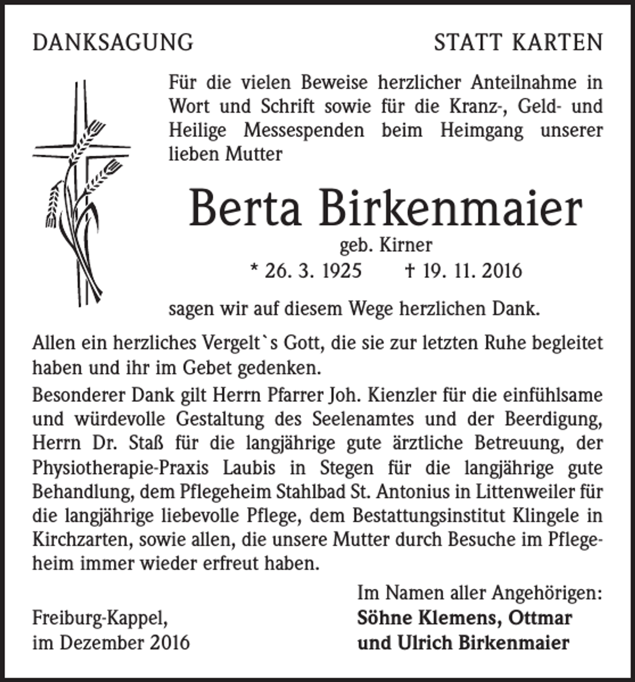 <p>DANKSAGUNG</p><p>STATT KARTEN</p><p>Für die vielen Beweise herzlicher Anteilnahme in<br />Wort und Schrift sowie für die Kranz-, Geld- und<br />Heilige Messespenden beim Heimgang ­unserer<br />­lieben Mutter</p><p>Berta Birkenmaier<br />geb. Kirner<br />* 26. 3. 1925 † 19. 11. 2016</p><p>sagen wir auf diesem Wege herzlichen Dank.<br />Allen ein herzliches Vergelt`s Gott, die sie zur letzten Ruhe begleitet<br />haben und ihr im Gebet gedenken.<br />Besonderer Dank gilt Herrn Pfarrer Joh. Kienzler für die einfühl­same<br />und würdevolle Gestaltung des Seelenamtes und der Be­erdigung,<br />Herrn Dr. Staß für die langjährige gute ärztliche Betreuung, der<br />­Physiotherapie-Praxis Laubis in Stegen für die langjährige gute<br />Behandlung, dem Pflegeheim Stahlbad St. Antonius in Littenweiler für<br />die langjährige liebevolle Pflege, dem Bestattungsinstitut Klingele in<br />Kirchzarten, sowie allen, die unsere Mutter durch Besuche im Pflegeheim immer wieder erfreut haben.</p><p>Im Namen aller Angehörigen:<br />Freiburg-Kappel,<br />Söhne Klemens, Ottmar<br />im Dezember 2016<br />und Ulrich Birkenmaier</p>