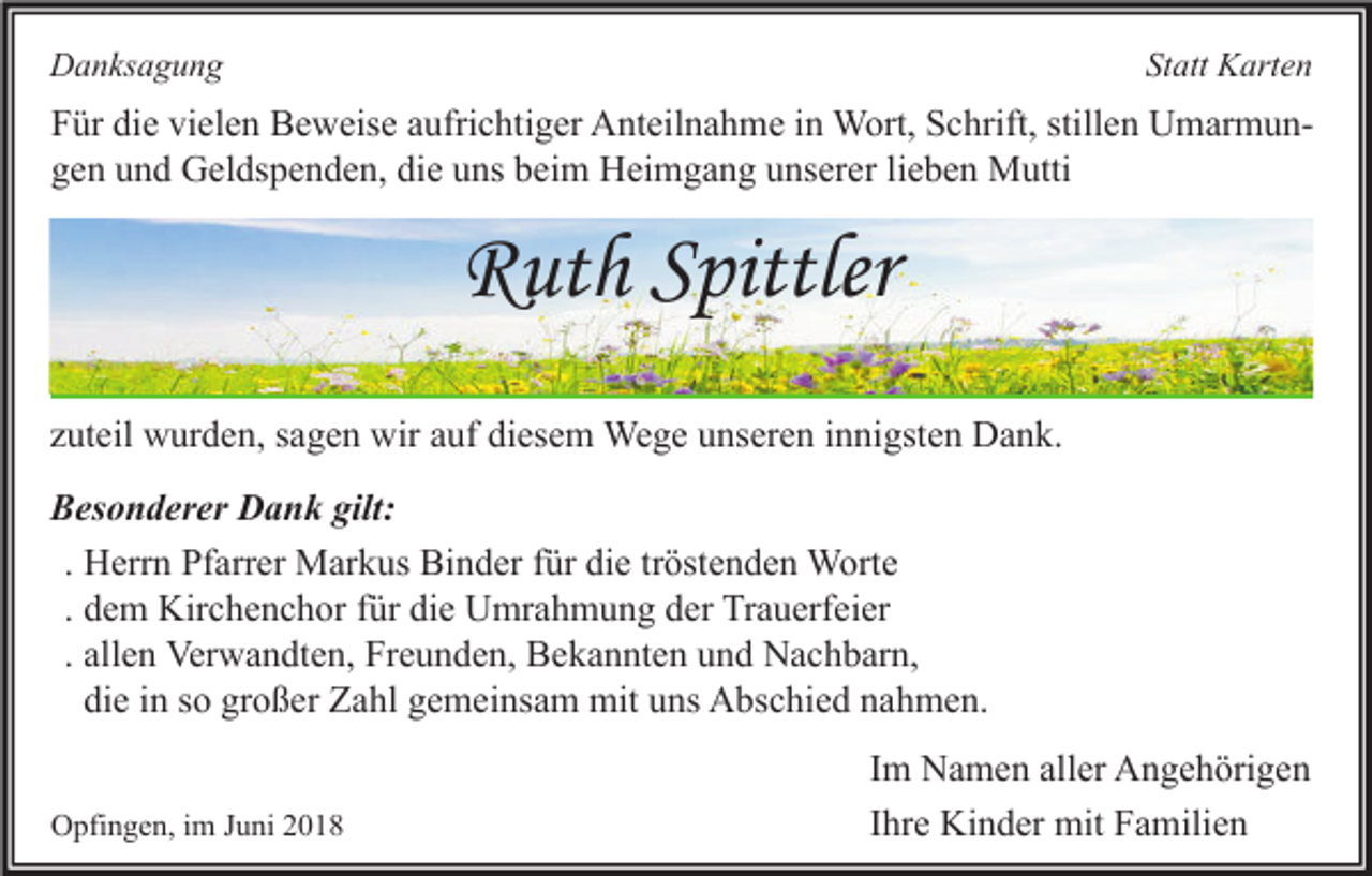 <p>Statt Karten</p><p>Danksagung</p><p>Für die vielen Beweise aufrichtiger Anteilnahme in Wort, Schrift, stillen Umarmungen und Geldspenden, die uns beim Heimgang unserer lieben Mutti</p><p>Ruth Spittler<br />zuteil wurden, sagen wir auf diesem Wege unseren innigsten Dank.<br />Besonderer Dank gilt:<br />. Herrn Pfarrer Markus Binder für die tröstenden Worte<br />. dem Kirchenchor für die Umrahmung der Trauerfeier<br />. allen Verwandten, Freunden, Bekannten und Nachbarn,<br />die in so großer Zahl gemeinsam mit uns Abschied nahmen.<br />Opfingen, im Juni 2018</p><p>Im Namen aller Angehörigen<br />Ihre Kinder mit Familien</p>