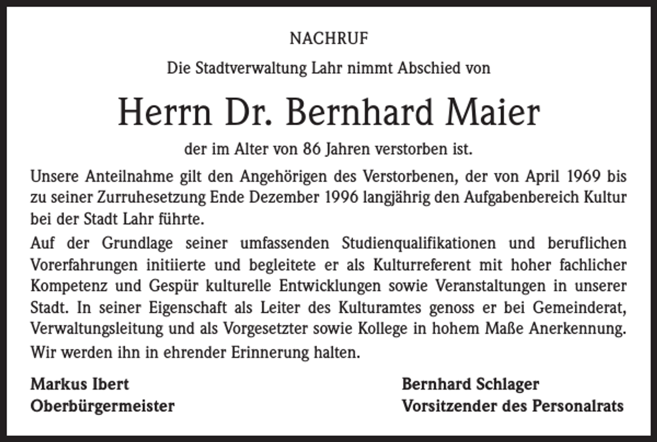 <p>NACHRUF<br />Die Stadtverwaltung Lahr nimmt Abschied von</p><p>Herrn Dr. Bernhard Maier<br />der im Alter von 86 Jahren verstorben ist.<br />Unsere Anteilnahme gilt den Angehörigen des Verstorbenen, der von April 1969 bis<br />zu seiner Zurruhesetzung Ende Dezember 1996 langjährig den Aufgabenbereich Kultur<br />bei der Stadt Lahr führte.<br />Auf der Grundlage seiner umfassenden Studienqualifikationen und beruflichen<br />­Vorerfahrungen initiierte und begleitete er als Kulturreferent mit hoher fachlicher<br />­Kompetenz und Gespür kulturelle Entwicklungen sowie Veranstaltungen in unserer<br />Stadt. In seiner Eigenschaft als Leiter des Kulturamtes genoss er bei Gemeinderat,<br />­Verwaltungsleitung und als Vorgesetzter sowie Kollege in hohem Maße Anerkennung.<br />Wir werden ihn in ehrender Erinnerung halten.<br />Markus Ibert<br />Oberbürgermeister</p><p>Bernhard Schlager<br />Vorsitzender des Personalrats</p>