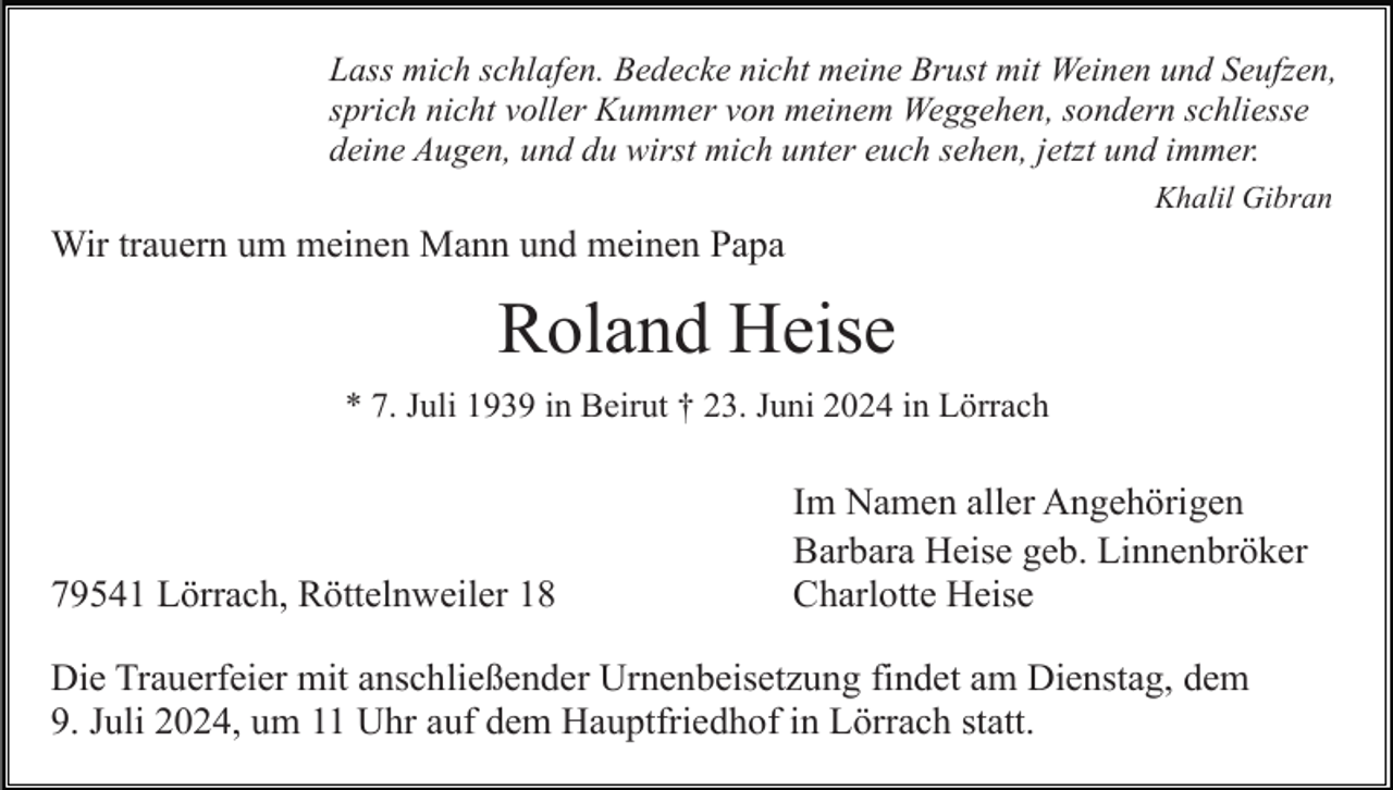 <p>Lass mich schlafen. Bedecke nicht meine Brust mit Weinen und Seufzen,<br />sprich nicht voller Kummer von meinem Weggehen, sondern schliesse<br />deine Augen, und du wirst mich unter euch sehen, jetzt und immer.<br />Khalil Gibran</p><p>Wir trauern um meinen Mann und meinen Papa</p><p>Roland Heise<br />* 7. Juli 1939 in Beirut † 23. Juni 2024 in Lörrach</p><p>79541 Lörrach, Röttelnweiler 18</p><p>Im Namen aller Angehörigen<br />Barbara Heise geb. Linnenbröker<br />Charlotte Heise</p><p>Die Trauerfeier mit anschließender Urnenbeisetzung findet am Dienstag, dem<br />9. Juli 2024, um 11 Uhr auf dem Hauptfriedhof in Lörrach statt.</p>