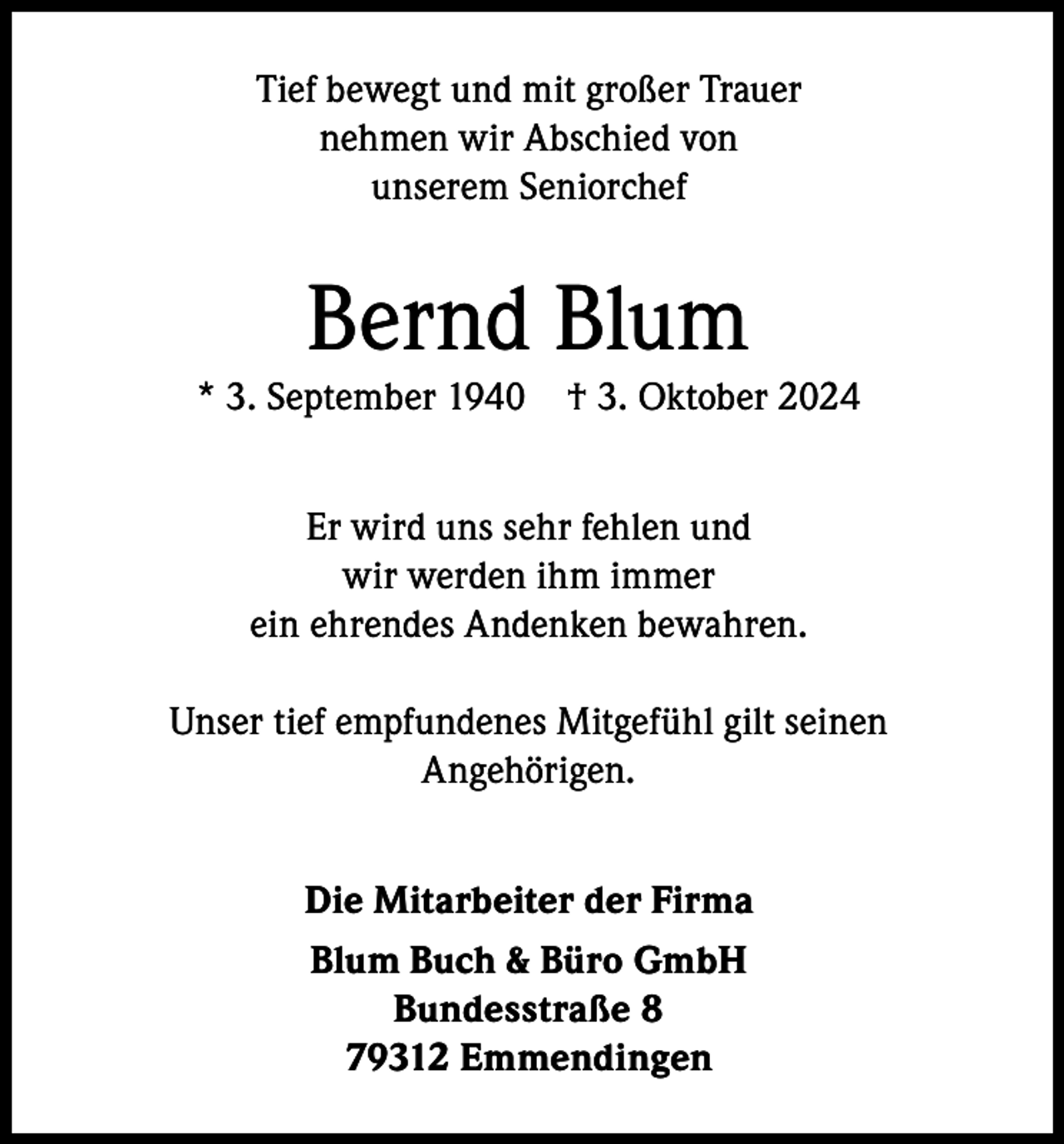 <p>Tief bewegt und mit großer Trauer<br />nehmen wir Abschied von<br />unserem Seniorchef</p><p>Bernd Blum</p><p>* 3. September 1940</p><p>† 3. Oktober 2024</p><p>Er wird uns sehr fehlen und<br />wir werden ihm immer<br />ein ehrendes Andenken bewahren.<br />Unser tief empfundenes Mitgefühl gilt seinen<br />Angehörigen.<br />Die Mitarbeiter der Firma<br />Blum Buch &amp; Büro GmbH<br />Bundesstraße 8<br />79312 Emmendingen</p>