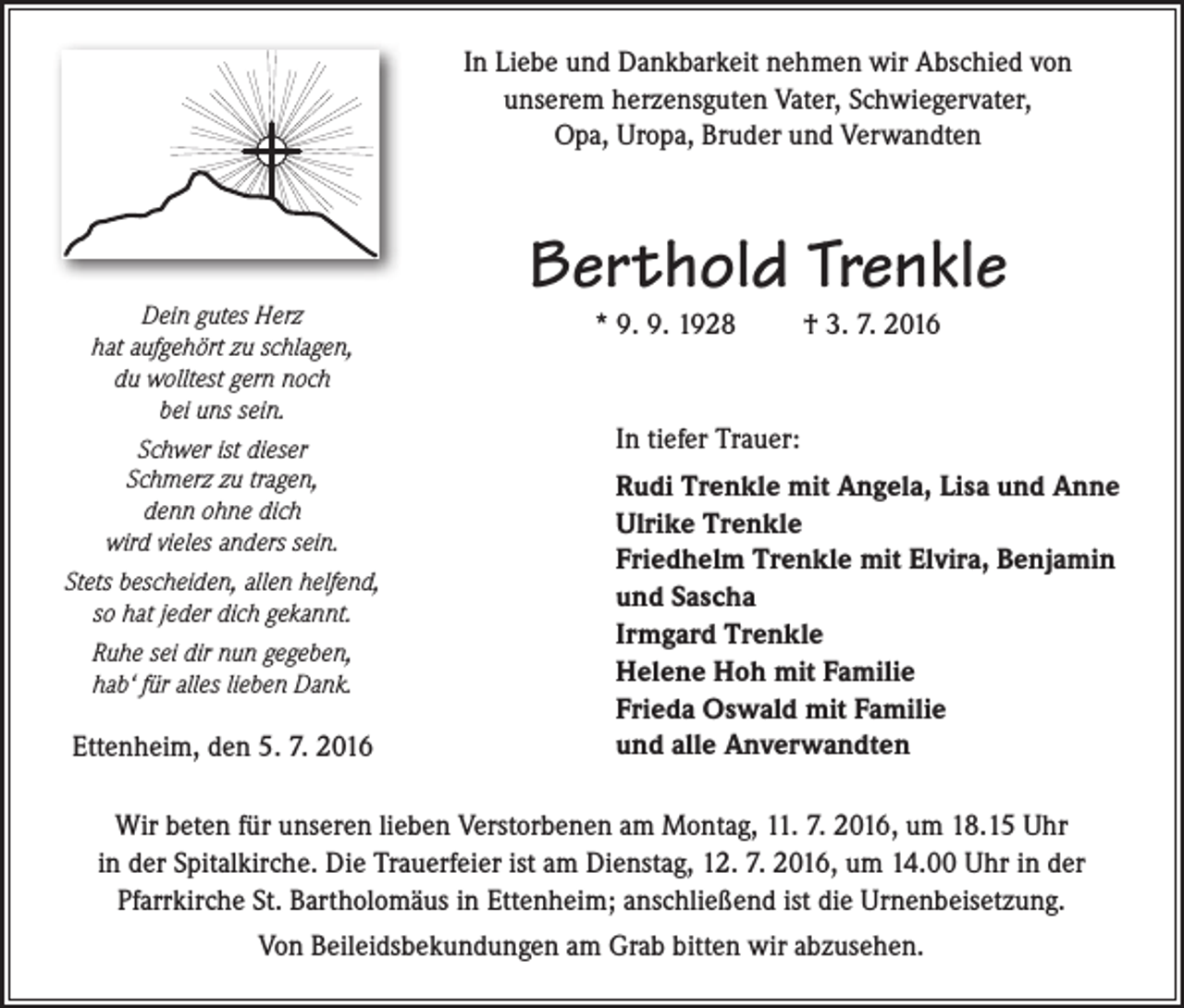 <p>In Liebe und Dankbarkeit nehmen wir Abschied von<br />unserem herzensguten Vater, Schwiegervater,<br />Opa, Uropa, Bruder und Verwandten</p><p>Dein gutes Herz<br />hat aufgehört zu schlagen,<br />du wolltest gern noch<br />bei uns sein.<br />Schwer ist dieser<br />Schmerz zu tragen,<br />denn ohne dich<br />wird vieles anders sein.<br />Stets bescheiden, allen helfend,<br />so hat jeder dich gekannt.<br />Ruhe sei dir nun gegeben,<br />hab‘ für alles lieben Dank.</p><p>Ettenheim, den 5. 7. 2016</p><p>Berthold Trenkle<br />* 9. 9. 1928</p><p>† 3. 7. 2016</p><p>In tiefer Trauer:<br />Rudi Trenkle mit Angela, Lisa und Anne<br />Ulrike Trenkle<br />Friedhelm Trenkle mit Elvira, Benjamin<br />und Sascha<br />Irmgard Trenkle<br />Helene Hoh mit Familie<br />Frieda Oswald mit Familie<br />und alle Anverwandten</p><p>Wir beten für unseren lieben Verstorbenen am Montag, 11. 7. 2016, um 18.15 Uhr<br />in der Spitalkirche. Die Trauerfeier ist am Dienstag, 12. 7. 2016, um 14.00 Uhr in der<br />Pfarrkirche St. Bartholomäus in Ettenheim; anschließend ist die Urnenbeisetzung.<br />Von Beileidsbekundungen am Grab bitten wir abzusehen.</p>