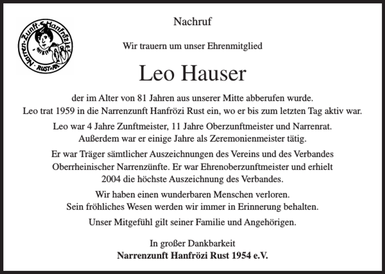 <p>Nachruf<br />Wir trauern um unser Ehrenmitglied</p><p>Leo Hauser<br />der im Alter von 81 Jahren aus unserer Mitte abberufen wurde.<br />Leo trat 1959 in die Narrenzunft Hanfrözi Rust ein, wo er bis zum letzten Tag aktiv war.<br />Leo war 4 Jahre Zunftmeister, 11 Jahre Oberzunftmeister und Narrenrat.<br />Außerdem war er einige Jahre als Zeremonienmeister tätig.<br />Er war Träger sämtlicher Auszeichnungen des Vereins und des Verbandes<br />Oberrheinischer Narrenzünfte. Er war Ehrenoberzunftmeister und erhielt<br />2004 die höchste Auszeichnung des Verbandes.<br />Wir haben einen wunderbaren Menschen verloren.<br />Sein fröhliches Wesen werden wir immer in Erinnerung behalten.<br />Unser Mitgefühl gilt seiner Familie und Angehörigen.<br />In großer Dankbarkeit<br />Narrenzunft Hanfrözi Rust 1954 e.V.</p>