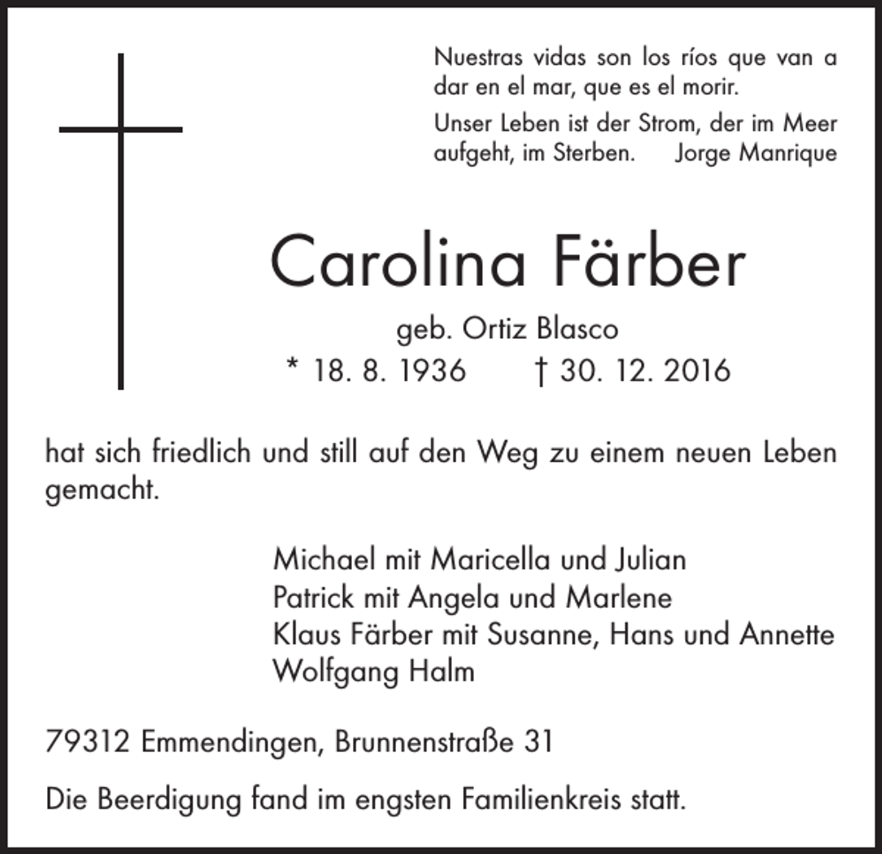 <p>Nuestras vidas son los ríos que van a<br />dar en el mar, que es el morir.<br />Unser Leben ist der Strom, der im Meer<br />aufgeht, im Sterben. Jorge Manrique</p><p>Carolina Färber<br />geb. Ortiz Blasco<br />* 18. 8. 1936 † 30. 12. 2016<br />hat sich friedlich und still auf den Weg zu einem neuen Leben<br />gemacht.<br />Michael mit Maricella und Julian<br />Patrick mit Angela und Marlene<br />Klaus Färber mit Susanne, Hans und Annette<br />Wolfgang Halm<br />79312 Emmendingen, Brunnenstraße 31<br />Die Beerdigung fand im engsten Familienkreis statt.</p>