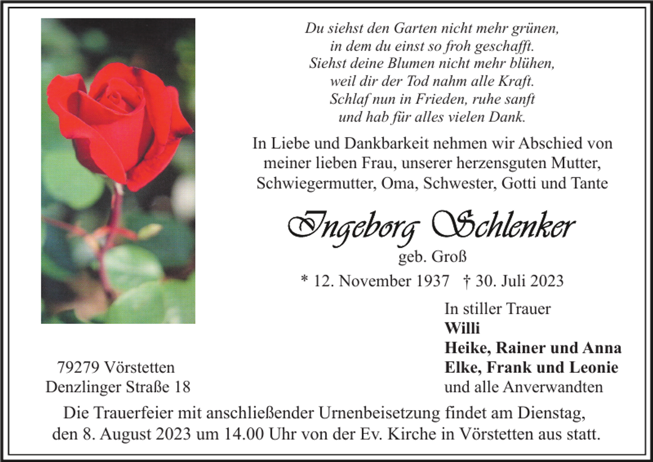 <p>Du siehst den Garten nicht mehr grünen,<br />in dem du einst so froh geschafft.<br />Siehst deine Blumen nicht mehr blühen,<br />weil dir der Tod nahm alle Kraft.<br />Schlaf nun in Frieden, ruhe sanft<br />und hab für alles vielen Dank.</p><p>In Liebe und Dankbarkeit nehmen wir Abschied von<br />meiner lieben Frau, unserer herzensguten Mutter,<br />Schwiegermutter, Oma, Schwester, Gotti und Tante</p><p>geb. Groß<br />* 12. November 1937 † 30. Juli 2023</p><p>79279 Vörstetten<br />Denzlinger Straße 18</p><p>In stiller Trauer<br />Willi<br />Heike, Rainer und Anna<br />Elke, Frank und Leonie<br />und alle Anverwandten</p><p>Die Trauerfeier mit anschließender Urnenbeisetzung findet am Dienstag,<br />den 8. August 2023 um 14.00 Uhr von der Ev. Kirche in Vörstetten aus statt.</p>