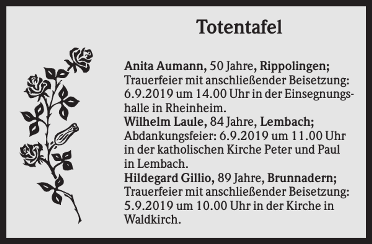 <p>Totentafel<br />Anita Aumann, 50 Jahre, Rippolingen;<br />Trauerfeier mit anschließender Beisetzung:<br />6.9.2019 um 14.00 Uhr in der Einsegnungshalle in Rheinheim.<br />Wilhelm Laule, 84 Jahre, Lembach;<br />Abdankungsfeier: 6.9.2019 um 11.00 Uhr<br />in der katholischen Kirche Peter und Paul<br />in Lembach.<br />Hildegard Gillio, 89 Jahre, Brunnadern;<br />Trauerfeier mit anschließender Beisetzung:<br />5.9.2019 um 10.00 Uhr in der Kirche in<br />Waldkirch.</p>