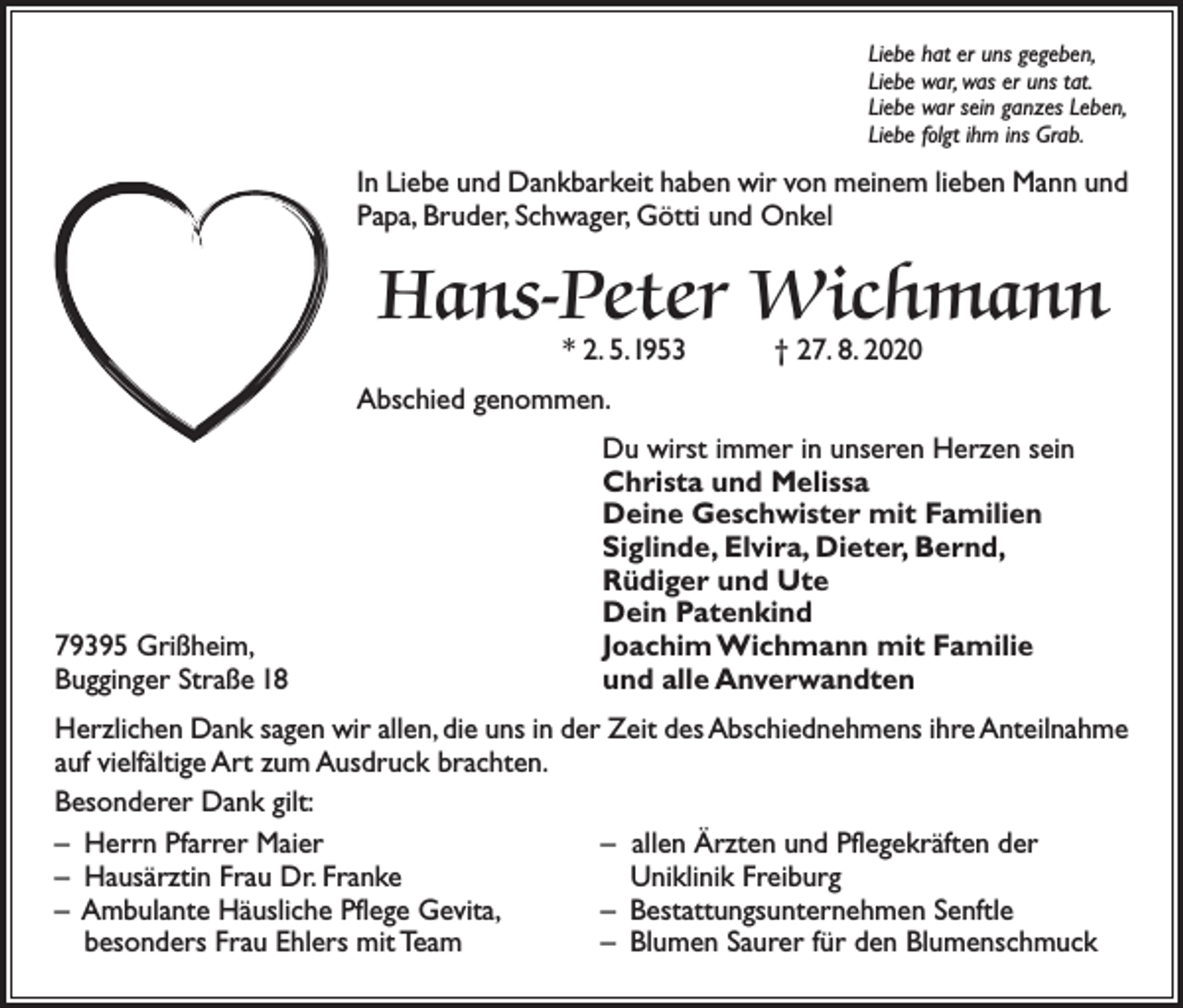<p>Liebe hat er uns gegeben,<br />Liebe war, was er uns tat.<br />Liebe war sein ganzes Leben,<br />Liebe folgt ihm ins Grab.</p><p>In Liebe und Dankbarkeit haben wir von meinem lieben Mann und<br />Papa, Bruder, Schwager, Götti und Onkel</p><p>Hans-Peter Wichmann<br />* 2. 5. 1953 † 27. 8. 2020</p><p>Abschied genommen.</p><p>79395 Grißheim,<br />Bugginger Straße 18</p><p>Du wirst immer in unseren Herzen sein<br />Christa und Melissa<br />Deine Geschwister mit Familien<br />Siglinde, Elvira, Dieter, Bernd,<br />Rüdiger und Ute<br />Dein Patenkind<br />Joachim Wichmann mit Familie<br />und alle Anverwandten</p><p>Herzlichen Dank sagen wir allen, die uns in der Zeit des Abschiednehmens ihre Anteilnahme<br />auf vielfältige Art zum Ausdruck brachten.<br />Besonderer Dank gilt:<br />– Herrn Pfarrer Maier<br />– allen Ärzten und Pflegekräften der<br />– Hausärztin Frau Dr. Franke<br />Uniklinik Freiburg<br />– Ambulante Häusliche Pflege Gevita,<br />– Bestattungsunternehmen Senftle<br />besonders Frau Ehlers mit Team<br />– Blumen Saurer für den Blumenschmuck</p>